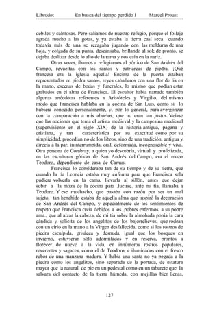 Librodot           En busca del tiempo perdido I        Marcel Proust


débiles y calmosas. Pero salíamos de nuestro refugio, porque el follaje
agrada mucho a las gotas, y ya estaba la tierra casi seca cuando
todavía más de una se rezagaba jugando con las molduras de una
hoja, y colgada de su punta, descansaba, brillando al sol; de pronto, se
dejaba deslizar desde lo alto de la rama y nos caía en la nariz.
        Otras veces, íbamos a refugiarnos al pórtico de San Andrés del
Campo, revueltas con los santos y patriarcas de piedra. ¡Qué
francesa era la iglesia aquella! Encima de la puerta estaban
representados en piedra santos, reyes caballeros con una flor de lis en
la mano, escenas de bodas y funerales, lo mismo que podían estar
grabados en el alma de Francisca. El escultor había narrado también
algunas anécdotas referentes a Aristóteles y Virgilio, del mismo
modo que Francisca hablaba en la cocina de San Luis, como si lo
hubiera conocido personalmente, y, por lo general, para avergonzar
con la comparación a mis abuelos, que no eran tan .justos. Veíase
que las nociones que tenía el artista medieval y la campesina medieval
(superviviente en el siglo XIX) de la historia antigua, pagana y
cristiana, y tan        característica por su exactitud como por su
simplicidad, procedían no de los libros, sino de una tradición, antigua y
directa a la par, ininterrumpida, oral, deformada, incognoscible y viva.
Otra persona de Combray, a quien yo descubría, virtual y profetizada,
en las esculturas góticas de San Andrés del Campo, era el mozo
Teodoro, dependiente de casa de Camus.
        Francisca lo consideraba tan de su tiempo y de su tierra, que
cuando la tía Leoncia estaba muy enferma para que Francisca sola
pudiera volverla en la cama, llevarla al sillón, antes que dejar
subir a la moza de la cocina para .lucirse. ante mi tía, llamaba a
Teodoro. Y ese muchacho, que pasaba con razón por ser un mal
sujeto, tan henchido estaba de aquella alma que inspiró la decoración
de San Andrés del Campo, y especialmente de los sentimientos de
respeto que Francisca creía debidos a los .pobres enfermos, a su pobre
ama., que al alzar la cabeza, de mi tía sobre la almohada ponía la cara
cándida y solícita de los angelitos de los bajorrelieves, que rodean
con un cirio en la mano a la Virgen desfallecida, como si los rostros de
piedra esculpida, grisácea y desnuda, igual que los bosques en
invierno, estuvieran sólo adormilados y en reserva, prontos a
florecer de nuevo a la vida, en innúmeros rostros populares,
reverentes y sagaces, como el de Teodoro, e iluminados con el fresco
rubor de una manzana madura. Y había una santa no ya pegada a la
piedra como los angelitos, sino separada de la portada, de estatura
mayor que la natural, de pie en un pedestal como en un taburete que la
salvara del contacto de la tierra húmeda, con mejillas bien llenas,



                                  127
 