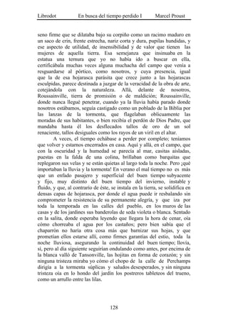 Librodot            En busca del tiempo perdido I          Marcel Proust


seno firme que se dilataba bajo su corpiño como un racimo maduro en
un saco de crin, frente estrecha, nariz corta y dura, pupilas hundidas, y
ese aspecto de utilidad, de insensibilidad y de valor que tienen las
mujeres de aquella tierra. Esa semejanza que insinuaba en la
estatua una ternura que yo no había ido a buscar en ella,
certificábala muchas veces alguna muchacha del campo que venía a
resguardarse al pórtico, como nosotros, y cuya presencia, igual
que la de esa hojarasca parásita que crece junto a las hojarascas
esculpidas, parece destinada a juzgar de la veracidad de la obra de arte,
cotejándola con la naturaleza. Allá, delante de nosotros,
Roussainville, tierra de promisión o de maldición; Roussainville,
donde nunca llegué penetrar, cuando ya la lluvia había parado donde
nosotros estábamos, seguía castigado como un poblado de la Biblia por
las lanzas de la tormenta, que flagelaban oblicuamente las
moradas de sus habitantes, o bien recibía el perdón de Dios Padre, que
mandaba hasta él los desflecados tallos de oro de un sol
renaciente, tallos desiguales como los rayos de un viril en el altar.
        A veces, el tiempo echábase a perder por completo; teníamos
que volver y estarnos encerrados en casa. Aquí y allá, en el campo, que
con la oscuridad y la humedad se parecía al mar, casitas aisladas,
puestas en la falda de una colina, brillaban como barquitas que
replegaron sus velas y se están quietas al largo toda la noche. Pero ¡qué
importaban la lluvia y la tormenta! En verano el mal tiempo no es más
que un enfado pasajero y superficial del buen tiempo subyacente
y fijo, muy distinto del buen tiempo del invierno, instable y
fluido, y que, al contrarío de éste, se instala en la tierra, se solidifica en
densas capas de hojarasca, por donde el agua puede ir resbalando sin
comprometer la resistencia de su permanente alegría, y que iza por
toda la temporada en las calles del pueblo, en los muros de las
casas y de los jardines sus banderolas de seda violeta o blanca. Sentado
en la salita, donde esperaba leyendo que llegara la hora de cenar, oía
cómo chorreaba el agua por los castaños; pero bien sabía que el
chaparrón no haría otra cosa más que barnizar sus hojas, y que
prometían ellos estarse allí, como firmes garantías del estío, toda la
noche lluviosa, asegurando la continuidad del buen tiempo; llovía,
sí, pero al día siguiente seguirían ondulando como antes, por encima de
la blanca valló de Tansonville, las hojitas en forma de corazón; y sin
ninguna tristeza miraba yo cómo el chopo de la calle de Perchamps
dirigía a la tormenta súplicas y saludos desesperados, y sin ninguna
tristeza oía en lo hondo del jardín los postreros tableteos del trueno,
como un arrullo entre las lilas.




                                    128
 