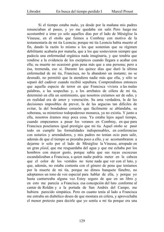 Librodot          En busca del tiempo perdido I       Marcel Proust


        Si el tiempo estaba malo, ya desde por la mañana mis padres
renunciaban al paseo, y yo me quedaba sin salir. Pero luego me
acostumbré a irme yo solo aquellos días por el lado de Méséglise la
Vineuse, en el otoño que fuimos a Combray con motivo de la
testamentaría de mi tía Leoncia; porque mi tía Leoncia había muerto al
fin, dando la razón lo mismo a los que sostenían que su régimen
debilitante acabaría por matarla, que a los que sostuvieron siempre que
padecía una enfermedad orgánica nada imaginaria, y que tendría que
rendirse a la evidencia de los escépticos cuando llegara a acabar con
ella; su muerte no ocasionó gran pena más que a una persona; pero a
ésa, tremenda, eso sí. Durante los quince días que duró la última
enfermedad de mi tía, Francisca, no la abandonó un instante; no se
desnudó, no permitió que la atendiera nadie más que ella, y sólo se
separó del cadáver cuando recibió sepultura. Comprendimos entonces
que aquella especie de terror en que Francisca viviera a las malas
palabras, a las sospechas y, a los arrebatos de cólera de mi tía,
determinó en ella un sentimiento, que nosotros creíamos ser de odio, y
en realidad era de amor y veneración. Su ama verdadera, la de las
decisiones imposibles de prever, la de las argucias tan difíciles de
evitar, la del bondadoso corazón que fácilmente se ablandaba, su
soberana, su misterioso todopoderoso monarca, ya no existía. Y junto a
ella, nosotros éramos muy poca cosa. Ya estaba lejos aquel tiempo,
cuando empezamos a pasar los veranos en Combray, en que para
Francisca poseíamos igual prestigio que mi tía. Aquel otoño se pasó
todo en cumplir las formalidades indispensables, en conferencias
con notarios y arrendadores, y mis padres no tenían ocio para salir,
además de que el tiempo se prestaba poco a ello, y se acostumbraron a
dejarme ir solo por el lado de Méséglise la Vineuse, arropado en
un gran plaid, que me resguardaba del agua y que me echaba por los
hombros con mayor gusto, porque sabía que sus rayas escocesas
escandalizaban a Francisca, a quien nadie podría meter en la cabeza
que el color de los vestidos no tiene nada que ver con el luto, y
que, además, no estaba contenta con el género de pena que teníamos
por la muerte de mi tía, porque no dimos banquete fúnebre, no
adoptamos un tono de voz especial para hablar de ella, y porque yo
hasta canturreaba alguna vez. Estoy seguro de que en un libro .y
en esto me parecía a Francisca. esa concepción del luto .conforme al
cantar de Roldán y a la portada de San Andrés del Campo, me
hubiera parecido simpática. Pero en cuanto tenía al lado a Francisca
me entraba un diabólico deseo de que montara en cólera, y aprovechaba
el menor pretexto para decirle que yo sentía a mi tía porque era una




                                 129
 