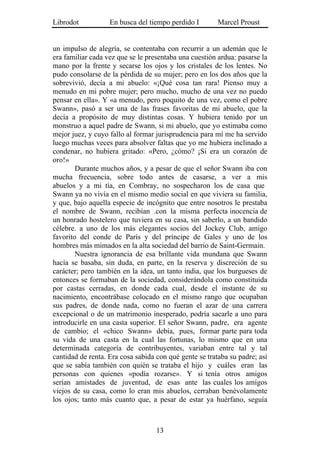 Librodot           En busca del tiempo perdido I        Marcel Proust


un impulso de alegría, se contentaba con recurrir a un ademán que le
era familiar cada vez que se le presentaba una cuestión ardua: pasarse la
mano por la frente y secarse los ojos y los cristales de los lentes. No
pudo consolarse de la pérdida de su mujer; pero en los dos años que la
sobrevivió, decía a mi abuelo: «¡Qué cosa tan rara! Pienso muy a
menudo en mi pobre mujer; pero mucho, mucho de una vez no puedo
pensar en ella». Y «a menudo, pero poquito de una vez, como el pobre
Swann», pasó a ser una de las frases favoritas de mi abuelo, que la
decía a propósito de muy distintas cosas. Y hubiera tenido por un
monstruo a aquel padre de Swann, si mi abuelo, que yo estimaba como
mejor juez, y cuyo fallo al formar jurisprudencia para mí me ha servido
luego muchas veces para absolver faltas que yo me hubiera inclinado a
condenar, no hubiera gritado: «Pero, ¿cómo? ¡Si era un corazón de
oro!»
        Durante muchos años, y a pesar de que el señor Swann iba con
mucha frecuencia, sobre todo antes de casarse, a ver a mis
abuelos y a mi tía, en Combray, no sospecharon los de casa que
Swann ya no vivía en el mismo medio social en que viviera su familia,
y que, bajo aquella especie de incógnito que entre nosotros le prestaba
el nombre de Swann, recibían .con la misma perfecta inocencia de
un honrado hostelero que tuviera en su casa, sin saberlo, a un bandido
célebre. a uno de los más elegantes socios del Jockey Club, amigo
favorito del conde de París y del príncipe de Gales y uno de los
hombres más mimados en la alta sociedad del barrio de Saint-Germain.
        Nuestra ignorancia de esa brillante vida mundana que Swann
hacía se basaba, sin duda, en parte, en la reserva y discreción de su
carácter; pero también en la idea, un tanto india, que los burgueses de
entonces se formaban de la sociedad, considerándola como constituida
por castas cerradas, en donde cada cual, desde el instante de su
nacimiento, encontrábase colocado en el mismo rango que ocupaban
sus padres, de donde nada, como no fueran el azar de una carrera
excepcional o de un matrimonio inesperado, podría sacarle a uno para
introducirle en una casta superior. El señor Swann, padre, era agente
de cambio; el «chico Swann» debía, pues, formar parte para toda
su vida de una casta en la cual las fortunas, lo mismo que en una
determinada categoría de contribuyentes, variaban entre tal y tal
cantidad de renta. Era cosa sabida con qué gente se trataba su padre; así
que se sabía también con quién se trataba el hijo y cuáles eran las
personas con quienes «podía rozarse». Y si tenía otros amigos
serían amistades de juventud, de esas ante las cuales los amigos
viejos de su casa, como lo eran mis abuelos, cerraban benévolamente
los ojos; tanto más cuanto que, a pesar de estar ya huérfano, seguía



                                   13
 