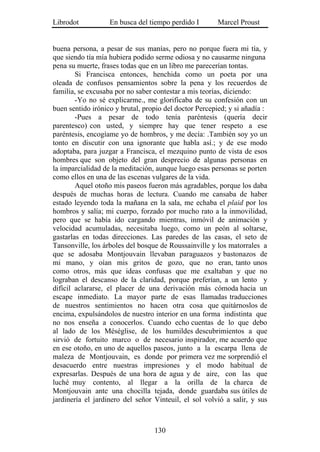 Librodot           En busca del tiempo perdido I        Marcel Proust


buena persona, a pesar de sus manías, pero no porque fuera mi tía, y
que siendo tía mía hubiera podido serme odiosa y no causarme ninguna
pena su muerte, frases todas que en un libro me parecerían tontas.
        Si Francisca entonces, henchida como un poeta por una
oleada de confusos pensamientos sobre la pena y los recuerdos de
familia, se excusaba por no saber contestar a mis teorías, diciendo:
        -Yo no sé explicarme., me glorificaba de su confesión con un
buen sentido irónico y brutal, propio del doctor Percepied; y si añadía :
        -Pues a pesar de todo tenía paréntesis (quería decir
parentesco) con usted, y siempre hay que tener respeto a ese
paréntesis, encogíame yo de hombros, y me decía: .También soy yo un
tonto en discutir con una ignorante que habla así.; y de ese modo
adoptaba, para juzgar a Francisca, el mezquino punto de vista de esos
hombres que son objeto del gran desprecio de algunas personas en
la imparcialidad de la meditación, aunque luego esas personas se porten
como ellos en una de las escenas vulgares de la vida.
        Aquel otoño mis paseos fueron más agradables, porque los daba
después de muchas horas de lectura. Cuando me cansaba de haber
estado leyendo toda la mañana en la sala, me echaba el plaid por los
hombros y salía; mi cuerpo, forzado por mucho rato a la inmovilidad,
pero que se había ido cargando mientras, inmóvil de animación y
velocidad acumuladas, necesitaba luego, como un peón al soltarse,
gastarlas en todas direcciones. Las paredes de las casas, el seto de
Tansonville, los árboles del bosque de Roussainville y los matorrales a
que se adosaba Montjouvain llevaban paraguazos y bastonazos de
mi mano, y oían mis gritos de gozo, que no eran, tanto unos
como otros, más que ideas confusas que me exaltaban y que no
lograban el descanso de la claridad, porque preferían, a un lento y
difícil aclararse, el placer de una derivación más cómoda hacia un
escape inmediato. La mayor parte de esas llamadas traducciones
de nuestros sentimientos no hacen otra cosa que quitárnoslos de
encima, expulsándolos de nuestro interior en una forma indistinta que
no nos enseña a conocerlos. Cuando echo cuentas de lo que debo
al lado de los Méséglise, de los humildes descubrimientos a que
sirvió de fortuito marco o de necesario inspirador, me acuerdo que
en ese otoño, en uno de aquellos paseos, junto a la escarpa llena de
maleza de Montjouvain, es donde por primera vez me sorprendió el
desacuerdo entre nuestras impresiones y el modo habitual de
expresarlas. Después de una hora de agua y de aire, con las que
luché muy contento, al llegar a la orilla de la charca de
Montjouvain ante una chocilla tejada, donde guardaba sus útiles de
jardinería el jardinero del señor Vinteuil, el sol volvió a salir, y sus



                                  130
 