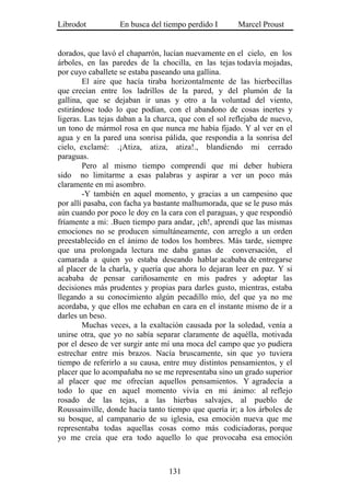 Librodot           En busca del tiempo perdido I       Marcel Proust


dorados, que lavó el chaparrón, lucían nuevamente en el cielo, en los
árboles, en las paredes de la chocilla, en las tejas todavía mojadas,
por cuyo caballete se estaba paseando una gallina.
        El aire que hacía tiraba horizontalmente de las hierbecillas
que crecían entre los ladrillos de la pared, y del plumón de la
gallina, que se dejaban ir unas y otro a la voluntad del viento,
estirándose todo lo que podían, con el abandono de cosas inertes y
ligeras. Las tejas daban a la charca, que con el sol reflejaba de nuevo,
un tono de mármol rosa en que nunca me había fijado. Y al ver en el
agua y en la pared una sonrisa pálida, que respondía a la sonrisa del
cielo, exclamé: .¡Atiza, atiza, atiza!., blandiendo mi cerrado
paraguas.
        Pero al mismo tiempo comprendí que mi deber hubiera
sido no limitarme a esas palabras y aspirar a ver un poco más
claramente en mi asombro.
        -Y también en aquel momento, y gracias a un campesino que
por allí pasaba, con facha ya bastante malhumorada, que se le puso más
aún cuando por poco le doy en la cara con el paraguas, y que respondió
fríamente a mi: .Buen tiempo para andar, ¡eh!, aprendí que las mismas
emociones no se producen simultáneamente, con arreglo a un orden
preestablecido en el ánimo de todos los hombres. Más tarde, siempre
que una prolongada lectura me daba ganas de conversación, el
camarada a quien yo estaba deseando hablar acababa de entregarse
al placer de la charla, y quería que ahora lo dejaran leer en paz. Y si
acababa de pensar cariñosamente en mis padres y adoptar las
decisiones más prudentes y propias para darles gusto, mientras, estaba
llegando a su conocimiento algún pecadillo mío, del que ya no me
acordaba, y que ellos me echaban en cara en el instante mismo de ir a
darles un beso.
        Muchas veces, a la exaltación causada por la soledad, venía a
unirse otra, que yo no sabía separar claramente de aquélla, motivada
por el deseo de ver surgir ante mí una moca del campo que yo pudiera
estrechar entre mis brazos. Nacía bruscamente, sin que yo tuviera
tiempo de referirlo a su causa, entre muy distintos pensamientos, y el
placer que lo acompañaba no se me representaba sino un grado superior
al placer que me ofrecían aquellos pensamientos. Y agradecía a
todo lo que en aquel momento vivía en mi ánimo: al reflejo
rosado de las tejas, a las hierbas salvajes, al pueblo de
Roussainville, donde hacía tanto tiempo que quería ir; a los árboles de
su bosque, al campanario de su iglesia, esa emoción nueva que me
representaba todas aquellas cosas como más codiciadoras, porque
yo me creía que era todo aquello lo que provocaba esa emoción



                                  131
 