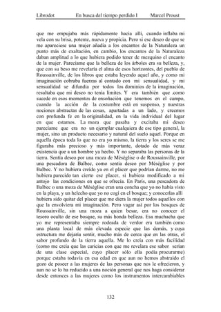 Librodot           En busca del tiempo perdido I        Marcel Proust


que me empujaba más rápidamente hacia allí, cuando inflaba mi
vela con su brisa, potente, nueva y propicia. Pero si ese deseo de que se
me apareciese una mujer añadía a los encantos de la Naturaleza un
punto más de exaltación, en cambio, los encantos de la Naturaleza
daban amplitud a lo que hubiera podido tener de mezquino el encanto
de la mujer. Parecíame que la belleza de los árboles era su belleza, y,
que con su beso me revelaría el alma de esos horizontes, del pueblo de
Roussainville, de los libros que estaba leyendo aquel año, y como mi
imaginación cobraba fuerzas al contado con mi sensualidad, y mi
sensualidad se difundía por todos los dominios de la imaginación,
resultaba que mi deseo no tenía límites. Y era también que .como
sucede en esos momentos de ensoñación que tenemos en el campo,
cuando la acción de la costumbre está en suspenso, y nuestras
nociones abstractas de las cosas, apartadas a un lado, y creemos
con profunda fe en la originalidad, en la vida individual del lugar
en que estamos. La moza que pasaba y excitaba mi deseo
parecíame que era no un ejemplar cualquiera de ese tipo general, la
mujer, sino un producto necesario y natural del suelo aquel. Porque en
aquella época toda lo que no era yo mismo, la tierra y los seres se me
figuraba más precioso y más importante, dotado de más veraz
existencia que a un hombre ya hecho. Y no separaba las personas de la
tierra. Sentía deseo por una moza de Méséglise o de Roussainville, por
una pescadora de Balbec, como sentía deseo por Méséglise y por
Balbec. Y no hubiera creído ya en el placer que podrían darme, no me
hubiera parecido tan cierto ese placer, si hubiera modificado a mi
antojo las condiciones en que se ofrecía. En París, una pescadora de
Balbec o una moza de Méséglise eran una concha que yo no había visto
en la playa, y un helecho que yo no cogí en el bosque; y conocerlas allí
hubiera sido quitar del placer que me diera la mujer todos aquellos con
que la envolviera mi imaginación. Pero vagar así por los bosques de
Roussainville, sin una moza a quien besar, era no conocer el
tesoro oculto de ese bosque, su más honda belleza. Esa muchacha que
yo me representaba siempre rodeada de verdor era también como
una planta local de más elevada especie que las demás, y cuya
estructura me dejaría sentir, mucho más de cerca que en las otras, el
sabor profundo de la tierra aquella. Me lo creía con más facilidad
(como me creía que las caricias con que me revelara ese sabor serían
de una clase especial, cuyo placer sólo ella podía procurarme)
porque estaba todavía en esa edad en que aun no hemos abstraído el
gozo de poseer a las mujeres de las personas que nos le ofrecieron, y
aun no se lo ha reducido a una noción general que nos haga considerar
desde entonces a las mujeres como los instrumentos intercambiables



                                  132
 