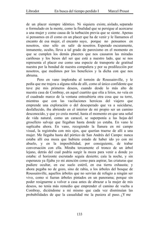 Librodot           En busca del tiempo perdido I       Marcel Proust


de un placer siempre idéntico. Ni siquiera existe, aislado, separado
o formulado en la mente, como la finalidad que se persigue al acercarse
a una mujer y como causa de la turbación previa que se siente. Apenas
si pensamos en él como en un placer que ha de venir y le llamamos el
encanto de esa mujer, el encanto suyo, porque no pensamos en
nosotros, sino sólo en salir de nosotros. Esperado oscuramente,
inmanente, oculto, lleva a tal grado de paroxismo en el momento en
que se cumplen los demás placeres que nos causaron las miradas
cariñosas y los besos del ser que está a nuestro lado, que se nos
representa el placer ese como una especie de transporte de gratitud
nuestra por la bondad de nuestra compañera y por su predilección por
nosotros, que medimos por los beneficios y la dicha con que nos
abruma.
        Pero en vano imploraba al torreón de Roussainville, y le
pedía que me trajera a alguna niña de allí, como al único confidente que
tuve pie mis primeros deseos, cuando desde lo más alto de
nuestra casa de Combray, en aquel cuartito que olía a lirios, no veía en
el cuadrado marco de la ventana entreabierta otra cosa que su torre,
mientras que con las vacilaciones heroicas del viajero que
emprende una exploración o del desesperado que va a suicidarse,
desfallecido, iba abriendo en el interior de mi propio ser un camino
desconocido, y que yo creía mortal, hasta el momento en que una señal
de vida natural, como un caracol, se superponía a las hojas del
grosellero salvaje que llegaban hasta donde yo estaba. En vano le
suplicaba ahora. En vano, recogiendo la llanura en mi campo
visual, la registraba con mis ojos, que querían traerse de allí a una
mujer. Me llegaba hasta del pórtico de San Andrés del Campo: nunca
estaba allí esa moza que hubiera estado de haber ido yo con mi
abuelo, y en la imposibilidad, por consiguiente, de trabar
conversación con ella. Miraba tercamente el tronco de un árbol
lejano, detrás del cual podría surgir la moza para venir a donde yo
estaba: el horizonte escrutado seguía desierto; caía la noche, y sin
esperanza ya fijaba yo mi atención como para aspirar, las criaturas que
pudiere ocultar, en ese suelo estéril, en esa tierra exhausta; y
ahora pegaba no de gozo, sino de rabia, a los árboles del bosque de
Roussainville, aquellos árboles que no servían de refugio a ningún ser
vivo, como si fueran árboles pintados en un panorama; porque sin
poder resignarme a volver a casa antes de abrazar a la mujer de mis
deseos, no tenía más remedio que emprender el camino de vuelta a
Combray, diciéndome a mí mismo que cada vez disminuían las
probabilidades de que la casualidad me la pusiera al paso. ¿Y me




                                  133
 