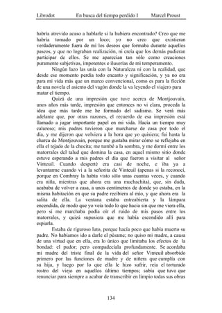 Librodot           En busca del tiempo perdido I       Marcel Proust


habría atrevido acaso a hablarle si la hubiera encontrado? Creo que me
habría tomado por un loco; yo no creo que existieran
verdaderamente fuera de mí los deseos que formaba durante aquellos
paseos, y que no lograban realización, ni creía que los demás pudieran
participar de ellos. Se me aparecían tan sólo como creaciones
puramente subjetivas, impotentes e ilusorias de mi temperamento.
         Ningún lazo las unía con la Naturaleza ni con la realidad, que
desde ese momento perdía todo encanto y significación, y ya no era
para mi vida más que un marco convencional, como es para la ficción
de una novela el asiento del vagón donde la va leyendo el viajero para
matar el tiempo.
         Quizá de una impresión que tuve acerca de Montjouvain,
unos años más tarde, impresión que entonces no vi clara, proceda la
idea que más tarde me he formado del sadismo. Se verá más
adelante que, por otras razones, el recuerdo de esa impresión está
llamado a jugar importante papel en mi vida. Hacía un tiempo muy
caluroso; mis padres tuvieron que marcharse de casa por todo el
día, y me dijeron que volviera a la hora que yo quisiera; fui hasta la
charca de Montjouvain, porque me gustaba mirar cómo se reflejaba en
ella el tejado de la chocita; me tumbé a la sombra, y me dormí entre los
matorrales del talud que domina la casa, en aquel mismo sitio donde
estuve esperando a mis padres el día que fueron a visitar al señor
Vinteuil. Cuando desperté era casi de noche, e iba ya a
levantarme cuando vi a la señorita de Vinteuil (apenas si la reconocí,
porque en Combray la había visto sólo unas cuantas veces, y cuando
era niña, mientras que ahora era una muchachita), que, sin duda,
acababa de volver a casa, a unos centímetros de donde yo estaba, en la
misma habitación en que su padre recibiera al mío, y que ahora era la
salita de ella. La ventana estaba entreabierta y la lámpara
encendida, de modo que yo veía todo lo que hacía sin que me viera ella,
pero si me marchaba podía oír el ruido de mis pasos entre los
matorrales, y quizá supusiera que me había escondido allí para
espiarla.
         Estaba de riguroso luto, porque hacía poco que había muerto su
padre. No habíamos ido a darle el pésame; no quiso mi madre, a causa
de una virtud que en ella, era lo único que limitaba los efectos de la
bondad: el pudor; pero compadecíala profundamente. Se acordaba
mi madre del triste final de la vida del señor Vinteuil absorbido
primero por las funciones de madre y de niñera que cumplía con
su hija, y luego por lo que ella le hizo sufrir, reía el torturado
rostro del viejo en aquellos último tiempos; sabía que tuvo que
renunciar para siempre a acabar de transcribir en limpio todas sus obras



                                  134
 