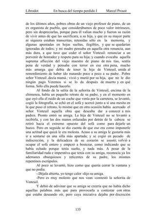 Librodot           En busca del tiempo perdido I        Marcel Proust


de los últimos años, pobres obras de un viejo profesor de piano, de un
ex organista de pueblo, que considerábamos de poco valor intrínseco,
pero sin despreciarlas, porque para él valían mucho y fueron su razón
de vivir antes de que las sacrificara, a su hija, y que en su mayor parte
ni siquiera estaban transcritas, retenidas sólo en la memoria, y
algunas apuntadas en hojas sueltas, ilegibles, y que se quedarían
ignoradas de todos; y mi madre pensaba en aquella otra renuncia, aun
más dura, a que tuvo que ceder el señor Vinteuil: renunciar a un
porvenir de honradez y respeto para su hija; y cuando evocaba aquella
suprema aflicción del viejo maestro de piano de mis tías, sentía
pena de verdad y pensaba con terror en esa otra pena, mucho
más amarga que debía de tener la hija de Vinteuil, unida al
remordimiento de haber ido matando poco a poco a su padre. .Pobre
señor Vinteuil .decía mamá.: vivió y murió por su hija, que no le dio
ningún pago. Veremos si se lo da después de muerto y en qué
forma. Sólo ella puede hacerlo.
        Al fondo de la salita de la señorita de Vinteuil, encima de la
chimenea, había un pequeño retrato de su padre, y en el momento en
que oyó ella el ruido de un coche que venía por la carretera, se levantó,
cogió la fotografía, se echó en el sofá y acercó junto a sí una mesita en
la que puso el retrato, lo mismo que en otra ocasión había acercado el
señor Vinteuil aquella obra que deseaba dar a conocer a mis
padres. Pronto entró su amiga. La hija de Vinteuil no se levantó a
recibirla, y con las dos manos enlazadas por detrás de la cabeza se
retiró hacia el extremo opuesto del sofá como para dejarle un
hueco. Pero en seguida se dio cuenta de que eso era como imponerle
una actitud que quizá le era molesta. Acaso a su amiga le gustaría más
ir a sentarse en una silla más apartada; y se cogió en pecado de
indiscreción, y la delicadeza de su corazón se asustó; volvió a
ocupar el sofá entero y empezó a bostezar, como indicando que se
había echado porque tenía sueño, y nada más. A pesar de la
familiaridad ruda e imperativa que tenía con su amiga, reconocía ya los
ademanes obsequiosos y reticentes de su padre, los mismos
repentinos escrúpulos.
        Al poco se levantó, hizo como que quería cerrar la ventana y
que no podía.
        -.Déjala abierta, yo tengo calor -dijo su amiga.
        -Pero es muy molesto que nos vean -contestó la señorita de
Vinteuil.
        Y debió de adivinar que su amiga se creería que no había dicho
aquellas palabras más que para provocarla a contestar con otras
que estaba deseando oír, pero cuya iniciativa dejaba por discreción



                                  135
 