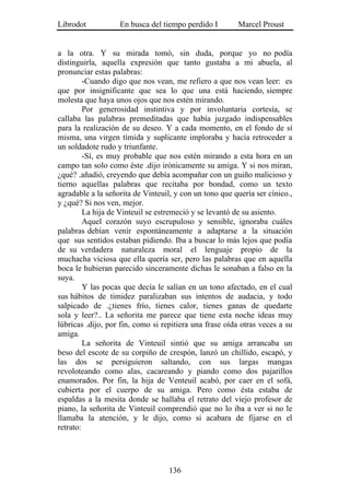 Librodot           En busca del tiempo perdido I        Marcel Proust


a la otra. Y su mirada tomó, sin duda, porque yo no podía
distinguirla, aquella expresión que tanto gustaba a mi abuela, al
pronunciar estas palabras:
         -Cuando digo que nos vean, me refiero a que nos vean leer: es
que por insignificante que sea lo que una está haciendo, siempre
molesta que haya unos ojos que nos estén mirando.
         Por generosidad instintiva y por involuntaria cortesía, se
callaba las palabras premeditadas que había juzgado indispensables
para la realización de su deseo. Y a cada momento, en el fondo de sí
misma, una virgen tímida y suplicante imploraba y hacía retroceder a
un soldadote rudo y triunfante.
         -Sí, es muy probable que nos estén mirando a esta hora en un
campo tan solo como éste .dijo irónicamente su amiga. Y si nos miran,
¿qué? .añadió, creyendo que debía acompañar con un guiño malicioso y
tierno aquellas palabras que recitaba por bondad, como un texto
agradable a la señorita de Vinteuil, y con un tono que quería ser cínico.,
y ¿qué? Si nos ven, mejor.
         La hija de Vinteuil se estremeció y se levantó de su asiento.
         Aquel corazón suyo escrupuloso y sensible, ignoraba cuáles
palabras debían venir espontáneamente a adaptarse a la situación
que sus sentidos estaban pidiendo. Iba a buscar lo más lejos que podía
de su verdadera naturaleza moral el lenguaje propio de la
muchacha viciosa que ella quería ser, pero las palabras que en aquella
boca le hubieran parecido sinceramente dichas le sonaban a falso en la
suya.
         Y las pocas que decía le salían en un tono afectado, en el cual
sus hábitos de timidez paralizaban sus intentos de audacia, y todo
salpicado de .¿tienes frío, tienes calor, tienes ganas de quedarte
sola y leer?.. La señorita me parece que tiene esta noche ideas muy
lúbricas .dijo, por fin, como si repitiera una frase oída otras veces a su
amiga.
         La señorita de Vinteuil sintió que su amiga arrancaba un
beso del escote de su corpiño de crespón, lanzó un chillido, escapó, y
las dos se persiguieron saltando, con sus largas mangas
revoloteando como alas, cacareando y piando como dos pajarillos
enamorados. Por fin, la hija de Venteuil acabó, por caer en el sofá,
cubierta por el cuerpo de su amiga. Pero como ésta estaba de
espaldas a la mesita donde se hallaba el retrato del viejo profesor de
piano, la señorita de Vinteuil comprendió que no lo iba a ver si no le
llamaba la atención, y le dijo, como si acabara de fijarse en el
retrato:




                                   136
 