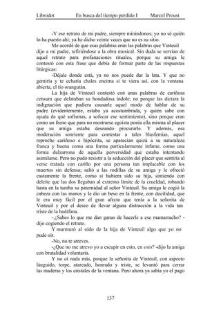 Librodot           En busca del tiempo perdido I         Marcel Proust


        -Y ese retrato de mi padre, siempre mirándonos; yo no sé quién
lo ha puesto ahí; ya he dicho veinte veces que no es su sitio.
        Me acordé de que esas palabras eran las palabras que Vinteuil
dijo a mi padre, refiriéndose a la obra musical. Sin duda se servían de
aquel retrato para profanaciones rituales, porque su amiga le
contestó con esta frase que debía de formar parte de las respuestas
litúrgicas:
        -Déjale donde está, ya no nos puede dar la lata. Y que no
gemiría y te echaría chales encima si te viera así, con la ventana
abierta, el tío orangután.
        La hija de Vinteuil contestó con unas palabras de cariñosa
censura que delataban su bondadosa índole; no porque las dictara la
indignación que pudiera causarle aquel modo de hablar de su
padre (evidentemente, estaba ya acostumbrada, y quién sabe con
ayuda de qué sofismas, a sofocar ese sentimiento), sino porque eran
como un freno que para no mostrarse egoísta ponía ella misma al placer
que su amiga estaba deseando procurarle. Y además, esa
moderación sonriente para contestar a tales blasfemias, aquel
reproche cariñoso e hipócrita, se aparecían quizá a su naturaleza
franca y buena como una forma particularmente infame, como una
forma dulzarrona de aquella perversidad que estaba intentando
asimilarse. Pero no pudo resistir a la seducción del placer que sentiría al
verse tratada con cariño por una persona tan implacable con los
muertos sin defensa; saltó a las rodillas de su amiga y le ofreció
castamente la frente, como si hubiera sido su hija, sintiendo con
deleite que las dos llegaban al extremo límite de la crueldad, robando
hasta en la tumba su paternidad al señor Vinteuil. Su amiga le cogió la
cabeza con las manos y le dio un beso en la frente, con docilidad, que
le era muy fácil por el gran afecto que tenía a la señorita de
Vinteuil y por el deseo de llevar alguna distracción a la vida tan
triste de la huérfana.
        -.¿Sabes lo que me dan ganas de hacerle a ese mamarracho? -
dijo cogiendo el retrato.
        Y murmuró al oído de la hija de Vinteuil algo que yo no
pude oír.
        -No, no te atreves.
        -¿Que no me atrevo yo a escupir en esto, en esto? -dijo la amiga
con brutalidad voluntaria.
        Y no oí nada más, porque la señorita de Vinteuil, con aspecto
lánguido, torpe, atareado, honrado y triste, se levantó para cerrar
las maderas y los cristales de la ventana. Pero ahora ya sabía yo el pago




                                   137
 
