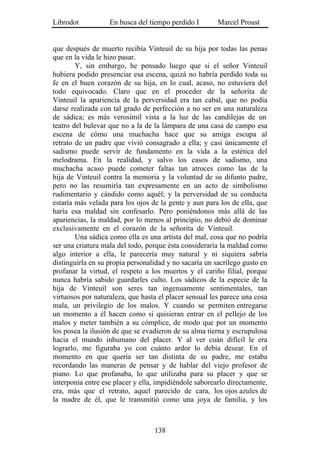 Librodot           En busca del tiempo perdido I        Marcel Proust


que después de muerto recibía Vinteuil de su hija por todas las penas
que en la vida le hizo pasar.
        Y, sin embargo, he pensado luego que si el señor Vinteuil
hubiera podido presenciar esa escena, quizá no habría perdido toda su
fe en el buen corazón de su hija, en lo cual, acaso, no estuviera del
todo equivocado. Claro que en el proceder de la señorita de
Vinteuil la apariencia de la perversidad era tan cabal, que no podía
darse realizada con tal grado de perfección a no ser en una naturaleza
de sádica; es más verosímil vista a la luz de las candilejas de un
teatro del bulevar que no a la de la lámpara de una casa de campo esa
escena de cómo una muchacha hace que su amiga escupa al
retrato de un padre que vivió consagrado a ella; y casi únicamente el
sadismo puede servir de fundamento en la vida a la estética del
melodrama. En la realidad, y salvo los casos de sadismo, una
muchacha acaso puede cometer faltas tan atroces como las de la
hija de Vinteuil contra la memoria y la voluntad de su difunto padre,
pero no las resumiría tan expresamente en un acto de simbolismo
rudimentario y cándido como aquél; y la perversidad de su conducta
estaría más velada para los ojos de la gente y aun para los de ella, que
haría esa maldad sin confesarlo. Pero poniéndonos más allá de las
apariencias, la maldad, por lo menos al principio, no debió de dominar
exclusivamente en el corazón de la señorita de Vinteuil.
        Una sádica como ella es una artista del mal, cosa que no podría
ser una criatura mala del todo, porque ésta consideraría la maldad como
algo interior a ella, le parecería muy natural y ni siquiera sabría
distinguirla en su propia personalidad y no sacaría un sacrílego gusto en
profanar la virtud, el respeto a los muertos y el cariño filial, porque
nunca habría sabido guardarles culto. Los sádicos de la especie de la
hija de Vinteuil son seres tan ingenuamente sentimentales, tan
virtuosos por naturaleza, que hasta el placer sensual les parece una cosa
mala, un privilegio de los malos. Y cuando se permiten entregarse
un momento a él hacen como si quisieran entrar en el pellejo de los
malos y meter también a su cómplice, de modo que por un momento
los posea la ilusión de que se evadieron de su alma tierna y escrupulosa
hacia el mundo inhumano del placer. Y al ver cuán difícil le era
lograrlo, me figuraba yo con cuánto ardor lo debía desear. En el
momento en que quería ser tan distinta de su padre, me estaba
recordando las maneras de pensar y de hablar del viejo profesor de
piano. Lo que profanaba, lo que utilizaba para su placer y que se
interponía entre ese placer y ella, impidiéndole saborearlo directamente,
era, más que el retrato, aquel parecido de cara, los ojos azules de
la madre de él, que le transmitió como una joya de familia, y los



                                  138
 