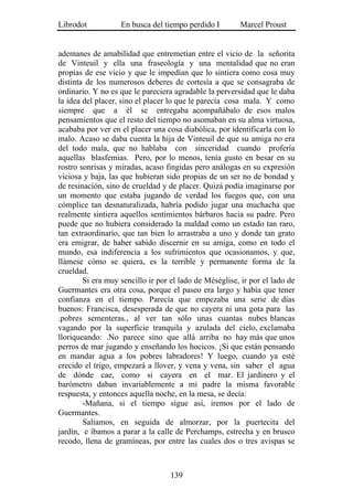 Librodot           En busca del tiempo perdido I        Marcel Proust


ademanes de amabilidad que entremetían entre el vicio de la señorita
de Vinteuil y ella una fraseología y una mentalidad que no eran
propias de ese vicio y que le impedían que lo sintiera como cosa muy
distinta de los numerosos deberes de cortesía a que se consagraba de
ordinario. Y no es que le pareciera agradable la perversidad que le daba
la idea del placer, sino el placer lo que le parecía cosa mala. Y como
siempre que a él se entregaba acompañábalo de esos malos
pensamientos que el resto del tiempo no asomaban en su alma virtuosa,
acababa por ver en el placer una cosa diabólica, por identificarla con lo
malo. Acaso se daba cuenta la hija de Vinteuil de que su amiga no era
del todo mala, que no hablaba con sinceridad cuando profería
aquellas blasfemias. Pero, por lo menos, tenía gusto en besar en su
rostro sonrisas y miradas, acaso fingidas pero análogas en su expresión
viciosa y baja, las que hubieran sido propias de un ser no de bondad y
de resinación, sino de crueldad y de placer. Quizá podía imaginarse por
un momento que estaba jugando de verdad los fuegos que, con una
cómplice tan desnaturalizada, habría podido jugar una muchacha que
realmente sintiera aquellos sentimientos bárbaros hacia su padre. Pero
puede que no hubiera considerado la maldad como un estado tan raro,
tan extraordinario, que tan bien lo arrastraba a uno y donde tan grato
era emigrar, de haber sabido discernir en su amiga, como en todo el
mundo, esa indiferencia a los sufrimientos que ocasionamos, y que,
llámese cómo se quiera, es la terrible y permanente forma de la
crueldad.
        Si era muy sencillo ir por el lado de Méséglise, ir por el lado de
Guermantes era otra cosa, porque el paseo era largo y había que tener
confianza en el tiempo. Parecía que empezaba una serie de días
buenos: Francisca, desesperada de que no cayera ni una gota para las
.pobres sementeras., al ver tan sólo unas cuantas nubes blancas
vagando por la superficie tranquila y azulada del cielo, exclamaba
lloriqueando: .No parece sino que allá arriba no hay más que unos
perros de mar jugando y enseñando los hocicos. ¡Sí que están pensando
en mandar agua a los pobres labradores! Y luego, cuando ya esté
crecido el trigo, empezará a llover, y vena y vena, sin saber el agua
de dónde cae, como si cayera en el mar. El jardinero y el
barómetro daban invariablemente a mi padre la misma favorable
respuesta, y entonces aquella noche, en la mesa, se decía:
        -Mañana, si el tiempo sigue así, iremos por el lado de
Guermantes.
        Salíamos, en seguida de almorzar, por la puertecita del
jardín, e íbamos a parar a la calle de Perchamps, estrecha y en brusco
recodo, llena de gramíneas, por entre las cuales dos o tres avispas se



                                   139
 