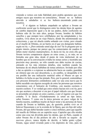 Librodot           En busca del tiempo perdido I        Marcel Proust


viniendo a vernos con toda fidelidad; pero podría apostarse que esos
amigos suyos que nosotros no conocíamos, Swann no se hubiera
atrevido a saludarlos si se los hubiera encontrado yendo con
nosotros.
        Y si alguien se hubiera empeñado en aplicar a Swann un
coeficiente social que lo distinguiera entre los demás hijos de agentes
de cambio deposición igual a la de sus padres, dicho coeficiente no
hubiera sido de los más altos, porque Swann, hombre de hábitos
sencillos y que siempre tuvo «chifladura» por las antigüedades y los
cuadros, vivía ahora en un viejo Palacio, donde iba amontonando sus
colecciones, y que mi abuela estaba soñando con visitar, pero situado
en el muelle de Orleáns, en un barrio en el que era denigrante habitar,
según mi tía. « ¿Pero entiende usted algo de eso? Se lo pregunto por su
propio interés, porque me parece que los comerciantes de cuadros le
deben meter muchos mamarrachos», le decía mi tía; no creía ella que
Swann tuviera competencia alguna en estas cosas, y, es más, no se
formaba una gran idea, desde el punto de vista intelectual, de un
hombre que en la conversación evitaba los temas serios y mostraba una
precisión muy prosaica, no sólo cuando nos daba recetas de cocina,
entrando en los más mínimos detalles, sino también cuando las
hermanas de mi abuela hablaban de temas artísticos. Invitado por ellas
a dar su opinión o a expresar su admiración hacia un cuadro, guardaba
un silencio que era casi descortesía, y, en cambio, se desquitaba si le
era posible dar una indicación material sobre el Museo en que se
hallaba o la fecha en que fue pintado. Pero, por lo general, contentábase
con procurar distraernos contándonos cada vez una cosa nueva que le
había sucedido con alguien escogido de entre las personas que nosotros
conocíamos; con el boticario de Combray, con nuestra cocinera o
nuestro cochero. Y es verdad que estos relatos hacían reír a mi tía, pero
sin que acertara a discernir si era por el papel ridículo con que Swann
se presentaba así propio en estos cuentos, o por el ingenio con que los
contaba. Y le decía: «Verdaderamente es usted un tipo único,
señor Swann». Y como era la única persona un poco vulgar de la
familia nuestra, cuidábase mucho de hacer notar a las personas de fuera
cuando de Swann se hablaba, que, de quererlo, podría vivir en el
bulevar Haussmann o en la avenida de la Ópera, que era hijo del señor
Swann, del que debió heredar cuatro o cinco millones, pero que aquello
del muelle de Orléans era un capricho suyo. Capricho que ella miraba
como una cosa tan divertida para los demás, que en París, cuando el
señor Swann iba el día primero de año a llevarle su saquito de
marrons glaces, nunca dejaba de decirle, si había gente: «¿Qué,
Swann, sigue usted viviendo junto a los depósitos de vino, para no



                                   14
 