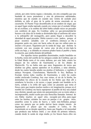 Librodot           En busca del tiempo perdido I        Marcel Proust


celeste, por entre tierras negras y desnudas, sin otra compañía que una
bandada de cucos prematuros y otra de primaveras adelantadas,
mientras que de cuando en cuando una violeta de azulado pico
doblaba su tallo al peso de la gotita de aroma encerrada en su
cucurucho. El Puente Viejo desembocaba en un sendero de sirgar, que
en aquel lugar estaba tapizado cuando era verano por el azulado follaje
de un avellano; a la sombra del árbol había echado raíces un pescador
con sombrero de paja. En Combray sabía yo que personalidad de
herrero o de chico de la tienda se disimulaba bajo el uniforme del suizo
o la sobrepelliz del monaguillo, pero jamás llegué a descubrir la
identidad de aquel pescador. Debía conocer a mis padres, porque al
pasar nosotros saludaba con el sombrero; entonces yo iba a
preguntar quién era, pero me hacía señas de que me callara para no
asustar a los peces. Seguíamos por la senda de sirga que domina la
corriente con una escarpa de varios pies de alto; al otro lado la
orilla era baja, y se dilataba en extensos prados hasta el pueblo y hasta
la estación, que estaba distante del poblado.
        Por aquellas tierras quedaban diseminados, medio hundidos en
la hierba, restos del castillo de los antiguos condes de Combray, que en
la Edad Media tenía el río como defensa, por este lado, contra los
ataques de los señores de Guermantes y de los abades de
Martinville. Ya no había más que unos fragmentos de torres que
alzaban sus gibas, apenas aparentes en la pradera, y unas almenas,
desde las cuales lanzaba antaño sus piedras el ballestero, o vigilaba el
atalaya Novepont, Clairefontaine, Martinville le Sec, Bailleau le
Exempt, tierras todas vasallas de Guermantes, y entre las cuales
estaba enclavado Combray; hoy esas ruinas, al ras de la hierba, las
dominaban los chicos de la escuela de los frailes que iban allí a
estudiarse la lección, o de recreo, a jugar; pasado casi hundido en la
tierra, echado a la orilla del agua como un paseante que toma el
fresco, pero que inspira muchos sueños a mi imaginación, porque en el
nombre de Combray me hacía superponer al pueblo de hoy una ciudad
muy distinta: pasado que atraía mis pensamientos con su rostro añejo e
incomprensible, medio oculto por esas florecillas llamadas botones de
oro. Había muchos en aquel sitio, escogido por ellos, para jugar
entre las hierbas; aislados los unos en parejas o en grupos otros,
amarillos como la yema de huevo, y tanto más brillantes, porque
como me parecía que no podía derivar hacia ningún intento de
degustación el placer que me causaba el verlos, lo iba
acumulando en su dorada superficie, hasta que llegaba a tal intensidad
que producía una belleza inútil, y eso desde mi primera infancia,
cuando desde la senda de sirga tendía yo los brazos hacia ellos sin



                                  141
 