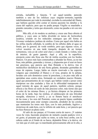 Librodot           En busca del tiempo perdido I        Marcel Proust


extraña, ineludible y funesta. Y así aquel nenúfar, parecido
también a uno de los infelices cuyo singular tormento, repetida
indefinidamente por toda la eternidad, excitaba la curiosidad del Dante,
que hubiera querido oírle contar al mismo paciente los detalles y la
causa del suplicio, pero que no podía porque Virgilio se marchaba a
grandes zancadas y tenía que alcanzarlo, como me pasaba a mí con mis
padres.
        Más allá, el río modera su anchura y cruza una finca abierta al
público, y cuyo amo se había divertido en tareas de horticultura
acuática, criando en los reducidos estanques que allí forma el
Vivonne verdaderos jardines de ninfeas. Como por aquel sitio había en
las orillas mucho arbolado, la sombra de los árboles daba al agua un
fondo, por lo general, de verde sombrío, pero que algunas veces, al
volver nosotros en una tarde tranquila, después de un tiempo
tormentoso, veía yo de color azul claro y crudo tirando a violeta, tono
de interior, de gusto japonés. Aquí y allá, en la superficie,
enrojecía como uña fresa una flor de ninfea escarlata con los bordes
blancos. Un poco más lejos comenzaban a abundar las flores, ya no tan
lisas, más pálidas, graneadas y rizosas, y dispuestas por el azar en lazos
tan graciosos, que parecía que iban flotando a la deriva, tras el
melancólico desfallecer de una fiesta galante, desatadas guirnaldas de
rosas de espuma. Luego, había un rincón reservado a las especies
vulgares que ostentaban el blanco y el rosa, propios de la juliana,
lavadas con celo doméstico como la porcelana, y un pico más allá se
apretaban unas contra otras, formando un verdadero macizo flotante,
igual que pensamientos de un vergel, que habían venido a posar como
mariposas sus alas azuladas y feas en la oblicuidad transparente de
aquel torrente de agua; de aquel parterre, también celeste, porque
ofrecía a las flores un suelo de más precioso color, más tierno aún que
el color de las mismas flores; y ya hiciera chispear en las primeras
horas de la tarde, bajo las ninfeas, el calidoscopio de una felicidad
recogida, silenciosa y móvil, y ya se llenara hacia el anochecer
de las rosas y los oros del Poniente, como un puerto lejano cambiaba
incesantemente para estar siempre concorde, alrededor de las corolas
que mantenían los tonos más fijos, con lo más profundo, fugitivo y
misterioso de cada hora, con lo infinito de cada hora, y así parecía que
las hizo florecer en pleno cielo.
        Al salir de ese parque, el Vivonne corría de nuevo. ¡Y cuántas
veces he visto, haciendo propósito de imitarlo cuando pudiera vivir a
mi gusto, al paseante que suelta su remo, se echa boca arriba, con la
cabeza caída en el fondo de su barca, dejándola flotar a la deriva, sin
ver más que el cielo que va marchando perezosamente allá en lo alto, a



                                   143
 