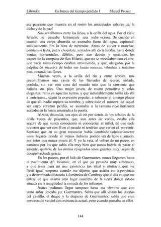 Librodot           En busca del tiempo perdido I         Marcel Proust


ese paseante que muestra en el rostro los anticipados sabores de, la
dicha y de la paz!
        Nos sentábamos entre los lirios, a la orilla del agua. Por el cielo
feriado, se paseaba lentamente una nube ociosa. De cuando en
cuando una carpa aburrida se asomaba fuera del agua, aspirando
ansiosamente. Era la hora de merendar. Antes de volver a marchar,
comíamos fruta, pan y chocolate, sentados allí en la hierba, hasta donde
venían horizontales, débiles, pero aun densos y metálicos, los
toques de la campana de San Hilario, que no se mezclaban con el aire,
que hacía tanto tiempo estaban atravesando, y que, alargados por la
palpitación sucesiva de todas sus líneas sonoras, vibraban a nuestros
pies, rozando las flores.
        Muchas veces, a la orilla del río y entre árboles, nos
encontrábamos una casita de las llamadas de recreo, aislada,
perdida, sin ver otra cosa del mundo más que la corriente que
bañaba sus pies. Una mujer joven, de rostro pensativo y velos
elegantes, raros en aquellas tierras, y que indudablemente había ido allí
a .enterrarse., según la expresión popular, a saborear el amargo placer
de que allí nadie supiera su nombre, y sobre todo el nombre de aquel
ser cuyo corazón perdió, se asomaba a la ventana cuyo horizonte
acababa en la barca amarrada a la puerta.
        Alzaba, distraída, sus ojos al oír por detrás de los árboles de la
orilla voces de paseantes, que, aun antes de verlos, estaba ella
segura de que nunca conocieron ni conocerían al infiel, de que nada
tuvieron que ver con él en el pasado ni tendrían que ver en el porvenir.
Sentíase que en su gran renunciar había cambiado voluntariamente
unos lugares donde al menos hubiera podido ver de lejos al amado,
por éstos que nunca pisara él. Y yo la veía, al volver de un paseo, en
caminos por los que sabía ella muy bien que nunca habría de pasar el
ausente, quitarse de las manos resignadas unos guantes muy largos de
desaprovechada gracia.
        En los paseos, por el lado de Guermantes, nunca llegamos hasta
el nacimiento del Vivonne, en el que yo pensaba muy a menudo,
y que tenía para mí una existencia tan ideal y abstracta, que me
llevé igual sorpresa cuando me dijeron que estaba en la provincia
y a determinada distancia kilométrica de Combray que el día en que me
enteré de que existía otro lugar concreto de la tierra donde estaba
situada en la antigüedad la entrada de los infiernos.
        Nunca pudimos llegar tampoco hasta ese término que con
tanto ardor deseaba yo: Guermantes. Sabía que allí vivían los dueños
del castillo, el duque y la duquesa de Guermantes; sabía que eran
personas de verdad con existencia actual; pero cuando pensaba en ellos



                                   144
 