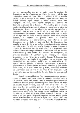 Librodot           En busca del tiempo perdido I        Marcel Proust


me los representaba, ora en un tapiz, como la condesa de
Guermantes de la .Coronación de Ester. de nuestra iglesia, ora
con matices cambiantes, como Gilberto el Malo en la vidriera, cuando
pasaba del verde lechuga al azul ciruela, según lo mirara mientras
estaba tomando agua bendita o desde nuestras sillas, ora
impalpable del todo, como aquella imagen de Genoveva de
Brabante, antepasada de la familia de Guermantes, que la linterna
mágica paseaba por las cortinas de mi cuarto o subía hasta el techo; en
fin, envueltos siempre en un misterio de tiempos merovingios y
bañándose como en una puesta de sol en la anaranjada luz que
emana del final de su nombre, de esas dos sílabas: antes. Pero si a pesar
de eso ergo para mí como tal duque y duquesa seres reales, aunque
extraños, en cambio, su persona ducal se distendía
desmesuradamente, se inmaterializaba, para abarcar a ese
Guermantes de su título, a todo ese lado de Guermantes tan
soleado: al curso del río, a sus ninfeas y sus añosos árboles, a tantas
tardes hermosas. Yo sabía que no sólo llevaban el título de duque y
duquesa de Guermantes, sino que desde el siglo XIV, después de haber
intentado vencer a su antiguos señores, se aliaron con ellos por enlaces
matrimoniales y eran condes de Combray; por consiguiente, los
primeros ciudadanos de Combray, y, sin embargo, los únicos
ciudadanos que no vivían en el pueblo. Condes de Combray, que
tenían a Combray en medio de su nombre y de su persona, que
indudablemente participaban también de un modo efectivo de
aquella tristeza piadosa y extraña, característica de Combray;
propietarios de la ciudad, pero no de una casa particular, y que debían
vivir afuera, en la calle, entre cielo y tierra, como aquel Gilberto
de Guermantes, que yo veía por su revés de laca negra, cuando, al
ir por sal a casa de Camus, alzaba los ojos hacia las vidrieras del
ábside.
        Sucedía que por el lado, de Guermantes pasábamos a veces por
delante de pequeños cercados, húmedos, en donde asomaban racimos
de sombrías flores. Me paraba, como si estuviera apoderándome de
una noción preciosa, porque no se me figuraba tener delante un trozo
de aquella región fluviátil, que con tanto ardor quise conocer
desde que la viera descripta por uno de mis autores favoritos. Y
con esa región, con su suelo, con su suelo cruzado por riachuelos
espumeantes, identifiqué a Guermantes, que así cambió de aspecto en
mi imaginación, al oír cómo nos hablaba el doctor Percepied de las
flores y del agua que corría por el parque del castillo. Soñaba que la
señora de Guermantes me invitaba a ir por allí, llevada por una
repentina simpatía hacia mí; todo el día estaba pescando truchas



                                  145
 