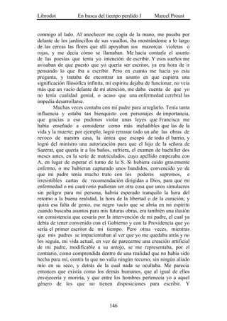 Librodot           En busca del tiempo perdido I         Marcel Proust


conmigo al lado. Al anochecer me cogía de la mano, me pasaba por
delante de los jardincillos de sus vasallos, iba mostrándome a lo largo
de las cercas las flores que allí apoyaban sus mazorcas violetas o
rojas, y me decía cómo se llamaban. Me hacía contarle el asunto
de las poesías que tenía yo intención de escribir. Y esos sueños me
avisaban de que puesto que yo quería ser escritor, ya era hora de ir
pensando lo que iba a escribir. Pero en cuanto me hacía yo esta
pregunta, y trataba de encontrar un asunto en que cupiera una
significación filosófica infinita, mi espíritu dejaba de funcionar, no veía
más que un vacío delante de mi atención, me daba cuenta de que yo
no tenía cualidad genial, o acaso que una enfermedad cerebral las
impedía desarrollarse.
         Muchas veces contaba con mi padre para arreglarlo. Tenía tanta
influencia y estaba tan bienquisto con personajes de importancia,
que gracias a eso pudimos violar unas leyes que Francisca me
había enseñado a considerar como más ineludibles que las de la
vida y la muerte; por ejemplo, logró retrasar todo un año las obras de
revoco de nuestra casa, la única que escapó de todo el barrio, y
logró del ministro una autorización para que el hijo de la señora de
Sazerat, que quería ir a los baños, sufriera, el examen de bachiller dos
meses antes, en la serie de matriculados, cuyo apellido empezaba con
A, en lugar de esperar el turno de la S. Si hubiera caído gravemente
enfermo, o me hubieran capturado unos bandidos, convencido yo de
que mi padre tenía mucho trato con los poderes supremos, e
irresistibles cartas de recomendación dirigidas a Dios, para que mi
enfermedad o mi cautiverio pudieran ser otra cosa que unos simulacros
sin peligro para mi persona, habría esperado tranquilo la hora del
retorno a la buena realidad, la hora de la libertad o de la curación; y
quizá esa falta de genio, ese negro vacío que se abría en mi espíritu
cuando buscaba asuntos para mis futuras obras, era también una ilusión
sin consistencia que cesaría por la intervención de mi padre, el cual ya
debía de tener convenido con el Gobierno y con la Providencia que yo
sería el primer escritor de mi tiempo. Pero otras veces, mientras
que mis padres se impacientaban al ver que yo me quedaba atrás y no
los seguía, mi vida actual, en vez de parecerme una creación artificial
de mi padre, modificable a su antojo, se me representaba, por el
contrario, como comprendida dentro de una realidad que no había sido
hecha para mí, contra la que no valía ningún recurso, sin ningún aliado
mío en su seco, y detrás de la cual nada se ocultaba. Me parecía
entonces que existía como los demás humanos, que al igual de ellos
envejecería y moriría, y que entre los hombres pertenecía yo a aquel
género de los que no tienen disposiciones para escribir. Y



                                   146
 