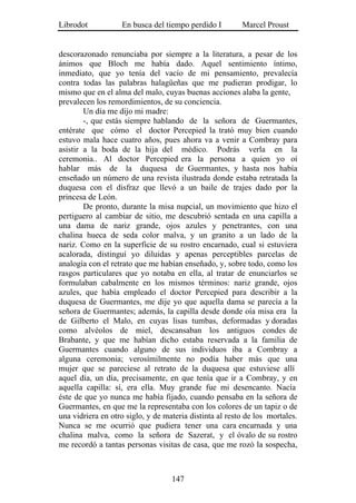 Librodot           En busca del tiempo perdido I         Marcel Proust


descorazonado renunciaba por siempre a la literatura, a pesar de los
ánimos que Bloch me había dado. Aquel sentimiento íntimo,
inmediato, que yo tenía del vacío de mi pensamiento, prevalecía
contra todas las palabras halagüeñas que me pudieran prodigar, lo
mismo que en el alma del malo, cuyas buenas acciones alaba la gente,
prevalecen los remordimientos, de su conciencia.
        Un día me dijo mi madre:
        -, que estás siempre hablando de la señora de Guermantes,
entérate que cómo el doctor Percepied la trató muy bien cuando
estuvo mala hace cuatro años, pues ahora va a venir a Combray para
asistir a la boda de la hija del médico. Podrás verla en la
ceremonia.. Al doctor Percepied era la persona a quien yo oí
hablar más de la duquesa de Guermantes, y hasta nos había
enseñado un número de una revista ilustrada donde estaba retratada la
duquesa con el disfraz que llevó a un baile de trajes dado por la
princesa de León.
        De pronto, durante la misa nupcial, un movimiento que hizo el
pertiguero al cambiar de sitio, me descubrió sentada en una capilla a
una dama de nariz grande, ojos azules y penetrantes, con una
chalina hueca de seda color malva, y un granito a un lado de la
nariz. Como en la superficie de su rostro encarnado, cual si estuviera
acalorada, distinguí yo diluidas y apenas perceptibles parcelas de
analogía con el retrato que me habían enseñado, y, sobre todo, como los
rasgos particulares que yo notaba en ella, al tratar de enunciarlos se
formulaban cabalmente en los mismos términos: nariz grande, ojos
azules, que había empleado el doctor Percepied para describir a la
duquesa de Guermantes, me dije yo que aquella dama se parecía a la
señora de Guermantes; además, la capilla desde donde oía misa era la
de Gilberto el Malo, en cuyas lisas tumbas, deformadas y doradas
como alvéolos de miel, descansaban los antiguos condes de
Brabante, y que me habían dicho estaba reservada a la familia de
Guermantes cuando alguno de sus individuos iba a Combray a
alguna ceremonia; verosímilmente no podía haber más que una
mujer que se pareciese al retrato de la duquesa que estuviese allí
aquel día, un día, precisamente, en que tenía que ir a Combray, y en
aquella capilla: sí, era ella. Muy grande fue mi desencanto. Nacía
éste de que yo nunca me había fijado, cuando pensaba en la señora de
Guermantes, en que me la representaba con los colores de un tapiz o de
una vidriera en otro siglo, y de materia distinta al resto de los mortales.
Nunca se me ocurrió que pudiera tener una cara encarnada y una
chalina malva, como la señora de Sazerat, y el óvalo de su rostro
me recordó a tantas personas visitas de casa, que me rozó la sospecha,



                                   147
 