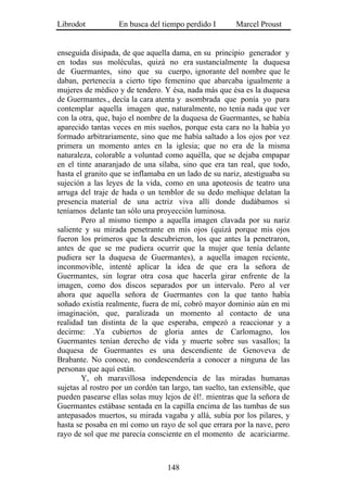 Librodot           En busca del tiempo perdido I        Marcel Proust


enseguida disipada, de que aquella dama, en su principio generador y
en todas sus moléculas, quizá no era sustancialmente la duquesa
de Guermantes, sino que su cuerpo, ignorante del nombre que le
daban, pertenecía a cierto tipo femenino que abarcaba igualmente a
mujeres de médico y de tendero. Y ésa, nada más que ésa es la duquesa
de Guermantes., decía la cara atenta y asombrada que ponía yo para
contemplar aquella imagen que, naturalmente, no tenía nada que ver
con la otra, que, bajo el nombre de la duquesa de Guermantes, se había
aparecido tantas veces en mis sueños, porque esta cara no la había yo
formado arbitrariamente, sino que me había saltado a los ojos por vez
primera un momento antes en la iglesia; que no era de la misma
naturaleza, colorable a voluntad como aquélla, que se dejaba empapar
en el tinte anaranjado de una sílaba, sino que era tan real, que todo,
hasta el granito que se inflamaba en un lado de su nariz, atestiguaba su
sujeción a las leyes de la vida, como en una apoteosis de teatro una
arruga del traje de hada o un temblor de su dedo meñique delatan la
presencia material de una actriz viva allí donde dudábamos si
teníamos delante tan sólo una proyección luminosa.
        Pero al mismo tiempo a aquella imagen clavada por su nariz
saliente y su mirada penetrante en mis ojos (quizá porque mis ojos
fueron los primeros que la descubrieron, los que antes la penetraron,
antes de que se me pudiera ocurrir que la mujer que tenía delante
pudiera ser la duquesa de Guermantes), a aquella imagen reciente,
inconmovible, intenté aplicar la idea de que era la señora de
Guermantes, sin lograr otra cosa que hacerla girar enfrente de la
imagen, como dos discos separados por un intervalo. Pero al ver
ahora que aquella señora de Guermantes con la que tanto había
soñado existía realmente, fuera de mí, cobró mayor dominio aún en mi
imaginación, que, paralizada un momento al contacto de una
realidad tan distinta de la que esperaba, empezó a reaccionar y a
decirme: .Ya cubiertos de gloria antes de Carlomagno, los
Guermantes tenían derecho de vida y muerte sobre sus vasallos; la
duquesa de Guermantes es una descendiente de Genoveva de
Brabante. No conoce, no condescendería a conocer a ninguna de las
personas que aquí están.
        Y, oh maravillosa independencia de las miradas humanas
sujetas al rostro por un cordón tan largo, tan suelto, tan extensible, que
pueden pasearse ellas solas muy lejos de él!. mientras que la señora de
Guermantes estábase sentada en la capilla encima de las tumbas de sus
antepasados muertos, su mirada vagaba y allá, subía por los pilares, y
hasta se posaba en mí como un rayo de sol que errara por la nave, pero
rayo de sol que me parecía consciente en el momento de acariciarme.



                                   148
 