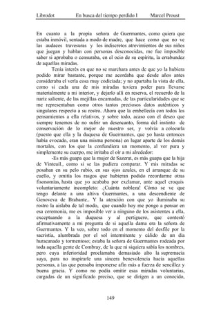 Librodot           En busca del tiempo perdido I        Marcel Proust


En cuanto a la propia señora de Guermantes, como quiera que
estaba inmóvil, sentada a modo de madre, que hace como que no ve
las audaces travesuras y los indiscretos atrevimientos de sus niños
que juegan y hablan con personas desconocidas, me fue imposible
saber si aprobaba o censuraba, en el ocio de su espíritu, la errabundez
de aquellas miradas.
        Tenía interés en que no se marchara antes de que yo la hubiera
podido mirar bastante, porque me acordaba que desde años antes
consideraba el verla cosa muy codiciada; y no apartaba la vista de ella,
como si cada una de mis miradas tuviera poder para llevarse
materialmente a mi interior, y dejarlo allí en reserva, el recuerdo de la
nariz saliente, de las mejillas encarnadas, de las particularidades que se
me representaban como otros tantos preciosos datos auténticos y
singulares respecto a su rostro. Ahora que la embellecía con todos los
pensamientos a ella relativos, y sobre todo, acaso con el deseo que
siempre tenemos de no sufrir un desencanto, forma del instinto de
conservación de lo mejor de nuestro ser, y volvía a colocarla
(puesto que ella y la duquesa de Guermantes, que yo hasta entonces
había evocado, eran una misma persona) en lugar aparte de los demás
mortales, con los que la confundiera un momento, al ver pura y
simplemente su cuerpo, me irritaba el oír a mi alrededor:
        -Es más guapa que la mujer de Sazerat, es más guapa que la hija
de Vinteuil., como si se las pudiera comparar. Y mis miradas se
posaban en su pelo rubio, en sus ojos azules, en el arranque de su
cuello, y omitía los rasgos que hubieran podido recordarme otras
fisonomías, hasta que yo acababa por exclamar, ante aquel croquis
voluntariamente incompleto: .¡Cuánta nobleza! Cómo se ve que
tengo delante a una altiva Guermantes, a una descendiente de
Genoveva de Brabante.. Y la atención con que yo iluminaba su
rostro la aislaba de tal modo, que cuando hoy me pongo a pensar en
esa ceremonia, me es imposible ver a ninguno de los asistentes a ella,
exceptuando a la duquesa y al pertiguero, que contestó
afirmativamente a mi pregunta de si aquella dama era la señora de
Guermantes. Y la veo, sobre todo en el momento del desfile por la
sacristía, alumbrada por el sol intermitente y cálido de un día
huracanado y tormentoso; estaba la señora de Guermantes rodeada por
toda aquella gente de Combray, de la que ni siquiera sabía los nombres,
pero cuya inferioridad proclamaba demasiado alto la supremacía
suya, para no inspirarle una sincera benevolencia hacia aquellas
personas, a las que pensaba imponerse afín más a fuerza de sencillez y
buena gracia. Y como no podía omitir esas miradas voluntarias,
cargadas de un significado preciso, que se dirigen a un conocido,



                                   149
 