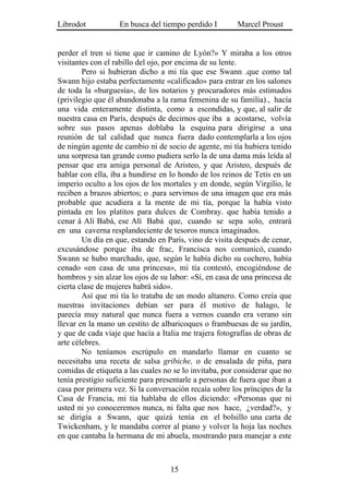 Librodot           En busca del tiempo perdido I        Marcel Proust


perder el tren si tiene que ir camino de Lyón?» Y miraba a los otros
visitantes con el rabillo del ojo, por encima de su lente.
        Pero si hubieran dicho a mi tía que ese Swann .que como tal
Swann hijo estaba perfectamente «calificado» para entrar en los salones
de toda la «burguesía», de los notarios y procuradores más estimados
(privilegio que él abandonaba a la rama femenina de su familia)., hacía
una vida enteramente distinta, como a escondidas, y que, al salir de
nuestra casa en París, después de decirnos que iba a acostarse, volvía
sobre sus pasos apenas doblaba la esquina para dirigirse a una
reunión de tal calidad que nunca fuera dado contemplarla a los ojos
de ningún agente de cambio ni de socio de agente, mi tía hubiera tenido
una sorpresa tan grande como pudiera serlo la de una dama más leída al
pensar que era amiga personal de Aristeo, y que Aristeo, después de
hablar con ella, iba a hundirse en lo hondo de los reinos de Tetis en un
imperio oculto a los ojos de los mortales y en donde, según Virgilio, le
reciben a brazos abiertos; o .para servirnos de una imagen que era más
probable que acudiera a la mente de mi tía, porque la había visto
pintada en los platitos para dulces de Combray. que había tenido a
cenar á Alí Babá, ese Alí Babá que, cuando se sepa solo, entrará
en una caverna resplandeciente de tesoros nunca imaginados.
        Un día en que, estando en París, vino de visita después de cenar,
excusándose porque iba de frac, Francisca nos comunicó, cuando
Swann se hubo marchado, que, según le había dicho su cochero, había
cenado «en casa de una princesa», mi tía contestó, encogiéndose de
hombros y sin alzar los ojos de su labor: «Sí, en casa de una princesa de
cierta clase de mujeres habrá sido».
        Así que mi tía lo trataba de un modo altanero. Como creía que
nuestras invitaciones debían ser para él motivo de halago, le
parecía muy natural que nunca fuera a vernos cuando era verano sin
llevar en la mano un cestito de albaricoques o frambuesas de su jardín,
y que de cada viaje que hacía a Italia me trajera fotografías de obras de
arte célebres.
        No teníamos escrúpulo en mandarlo llamar en cuanto se
necesitaba una receta de salsa gribiche, o de ensalada de piña, para
comidas de etiqueta a las cuales no se lo invitaba, por considerar que no
tenía prestigio suficiente para presentarle a personas de fuera que iban a
casa por primera vez. Si la conversación recaía sobre los príncipes de la
Casa de Francia, mi tía hablaba de ellos diciendo: «Personas que ni
usted ni yo conoceremos nunca, ni falta que nos hace, ¿verdad?», y
se dirigía a Swann, que quizá tenía en el bolsillo una carta de
Twickenham, y le mandaba correr al piano y volver la hoja las noches
en que cantaba la hermana de mi abuela, mostrando para manejar a este



                                   15
 