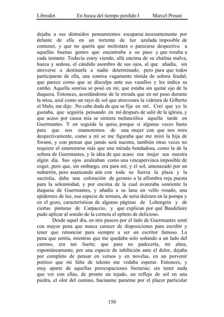 Librodot           En busca del tiempo perdido I       Marcel Proust


dejaba a sus distraídos pensamientos escaparse incesantemente por
delante de ella en un torrente de luz azulada imposible de
contener, y que no quería que molestara o pareciese despectivo a
aquellas buenas gentes que encontraba a su paso y que rozaba a
cada instante. Todavía estoy viendo, allá encima de su chalina malva,
hueca y sedosa, el cándido asombro de sus ojos, al que añadía, sin
atreverse a destinarla a nadie determinado, pero para que todos
participaran de ella, una sonrisa vagamente tímida de señora feudal,
que parece como que se disculpa ante sus vasallos y les indica su
cariño. Aquella sonrisa se posó en mí, que estaba sin quitar ojo de la
duquesa. Entonces, acordándome de la mirada que en mí puso durante
la misa, azul como un rayo de sol que atravesara la vidriera de Gilberto
el Malo, me dije: .No cabe duda de que se fija en mí.. Creí que yo le
gustaba, que seguiría pensando en mí después de salir de la iglesia, y
que acaso por causa mía se sintiera melancólica aquella tarde en
Guermantes. Y en seguida la quise, porque si algunas veces basta
para que nos enamoremos de una mujer con que nos mire
despectivamente, como a mí se me figuraba que me miró la hija de
Swann, y con pensar que jamás será nuestra, también otras veces no
requiere el enamorarse más que una mirada bondadosa, como la de la
señora de Guermantes, y la idea de que acaso esa mujer sea nuestra
algún día. Sus ojos azuleaban como una vincapervinca imposible de
coger, pero que, sin embargo, era para mí; y el sol, amenazado por un
nubarrón, pero asaeteando aún con toda su fuerza la plaza y la
sacristía, daba una coloración de geranio a la alfombra roja puesta
para la solemnidad, y por encima de la cual avanzaba sonriente la
duquesa de Guermantes, y añadía a su lana un vello rosado, una
epidermis de luz, esa especie de ternura, de seria dulzura en la pompa y
en el gozo, características de algunas páginas de Lohengrin y de
ciertas pinturas de Carpaccio, y que explican por qué Baudelaire
pudo aplicar al sonido de la corneta el epíteto de delicioso.
        Desde aquel día, en mis paseos por el lado de Guermantes sentí
con mayor pena que nunca carecer de disposiciones para escribir y
tener que renunciar para siempre a ser un escritor famoso. La
pena que sentía, mientras que me quedaba solo soñando a un lado del
camino, era tan fuerte; que para no padecerla, mi alma,
espontáneamente, por una especie de inhibición ante el dolor, dejaba
por completo de pensar en versos y en novelas, en un porvenir
poético que mi falta de talento me vedaba esperar. Entonces, y
muy aparte de aquellas preocupaciones literarias; sin tener nada
que ver con ellas, de pronto un tejado, un reflejo de sol en una
piedra, el olor del camino, hacíanme pararme por el placer particular



                                  150
 