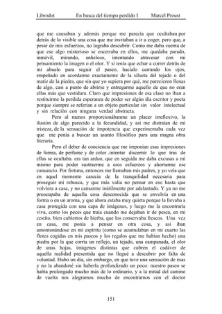 Librodot           En busca del tiempo perdido I       Marcel Proust


que me causaban y además porque me parecía que ocultaban por
detrás de lo visible una cosa que me invitaban a ir a coger, pero que, a
pesar de mis esfuerzos, no lograba descubrir. Como me daba cuenta de
que ese algo misterioso se encerraba en ellos, me quedaba parado,
inmóvil, mirando, anheloso, intentando atravesar con mi
pensamiento la imagen o el olor. Y si tenía que echar a correr detrás de
mi abuelo para seguir el paseo, hacíalo cerrando los ojos,
empeñado en acordarme exactamente de la silueta del tejado o del
matiz de la piedra, que sin que yo supiera por qué, me parecieron llenas
de algo, casi a punto de abrirse y entregarme aquello de que no eran
ellas más que vestidura. Claro que impresiones de esa clase no iban a
restituirme la perdida esperanza de poder ser algún día escritor y poeta
porque siempre se referían a un objeto particular sin valor intelectual
y sin relación con ninguna verdad abstracta.
         Pero al menos proporcionábanme un placer irreflexivo, la
ilusión de algo parecido a la fecundidad, y así me distraían de mi
tristeza, de la sensación de impotencia que experimentaba cada vez
que me ponía a buscar un asunto filosófico para una magna obra
literaria.
         Pero el deber de conciencia que me imponían esas impresiones
de forma, de perfume y de color .intentar discernir lo que tras de
ellas se ocultaba. era tan arduo, que en seguida me daba excusas a mí
mismo para poder sustraerme a esos esfuerzos y ahorrarme ese
cansancio. Por fortuna, entonces me llamaban mis padres, y yo veía que
en aquel momento carecía de la tranquilidad necesaria para
proseguir mi rebusca, y que más valía no pensar en eso hasta que
volviera a casa, y no cansarme inútilmente por adelantado. Y ya no me
preocupaba de aquella cosa desconocida que se envolvía en una
forma o en un aroma, y que ahora estaba muy quieta porque la llevaba a
casa protegida con una capa de imágenes, y luego me la encontraría
viva, como los peces que traía cuando me dejaban ir de pesca, en mi
cestito, bien cubiertos de hierba, que los conservaba frescos. Una vez
en casa, me ponía a pensar en otra cosa, y así iban
amontonándose en mi espíritu (como se acumulaban en mi cuarto las
flores cogidas en mis paseos y los regalos que me habían hecho) una
piedra por la que corría un reflejo, un tejado, una campanada, el olor
de unas hojas, imágenes distintas que cubren el cadáver de
aquella realidad presentida que no llegué a descubrir por falta de
voluntad. Hubo un día, sin embargo, en que tuve una sensación de ésas
y no la abandoné sin haberla profundizado un poco: nuestro paseo se
había prolongado mucho más de lo ordinario, y a la mitad del camino
de vuelta nos alegramos mucho de encontrarnos con el doctor



                                  151
 