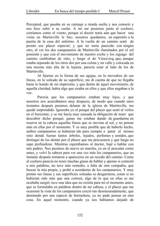 Librodot           En busca del tiempo perdido I        Marcel Proust


Percepied, que pasaba en su carruaje a rienda suelta y nos conoció y
nos hizo subir a su coche. A mí me pusieron junto al cochero;
corríamos como el viento, porque el doctor tenía aún que hacer una
visita en Martinville le Sec; nosotros quedamos, en esperarlo a la
puerta de la casa del enfermo. A la vuelta de un camino sentí de
pronto ese placer especial, y que no tenía parecido con ningún
otro, al ver los dos campanarios de Martinville iluminados por el sol
poniente y que con el movimiento de nuestro coche y los zigzags del
camino cambiaban de sitio, y luego el de Vieuxvicq, que, aunque
estaba separado de los otros dos por una colina y un valle y colocada en
una meseta más alta de la lejanía, parecía estar al lado de los de
Martinville.
        Al fijarme en la forma de sus agujas, en lo movedizo de sus
líneas, en lo soleado de su superficie, me di cuenta de que no llegaba
hasta lo hondo de mi impresión, y que detrás de aquel movimiento, de
aquella claridad, había algo que estaba en ellos y que ellos negaban a la
vez.
        Parecía que los campanarios estaban muy lejos, y que
nosotros nos acercábamos muy despacio, de modo que cuando unos
instantes después paramos delante de la iglesia de Martinville, me
quedé sorprendido. Ignoraba yo el porqué del placer que sentí al verlos
en el horizonte, y se me hacía muy cansada la obligación de tener que
descubrir dicho porqué; ganas me estaban dando de guardarme en
reserva en la cabeza aquellas líneas que se movían al sol, y no pensar
más en ellas por el momento. Y es muy posible que de haberlo hecho,
ambos campanarios se hubieran ido para siempre a parar al mismo
sitio donde fueran tantos árboles, tejados, perfumes y sonidos, que
distinguí de los demás por el placer que me procuraron y que luego no
supe profundizar. Mientras esperábamos al doctor, bajé a hablar con
mis padres. Nos pusimos de nuevo en marcha, yo en el pescante como
antes, y volví la cabeza para ver una vez más los campanarios, que un
instante después tornaron a aparecerse en un recodo del camino. Como
el cochero parecía no tener muchas ganas de hablar y apenas si contestó
a mis palabras, no tuve más remedio, a falta de otra compañía, que
buscar la mía propia, y probé a acordarme de los campanarios. Y muy
pronto sus líneas y sus superficies soleadas se desgarraron, como si no
hubieran sido más que una corteza; algo de lo que en ellas se me
ocultaba surgió; tuve una idea que no existía para mí el momento antes,
que se formulaba en palabras dentro de mi cabeza, y el placer que me
ocasionó la vista de los campanarios creció tan desmesuradamente, que
dominado por una especie de borrachera, ya no pude pensar en otra
cosa. En aquel momento, cuando ya nos habíamos alejado de



                                  152
 
