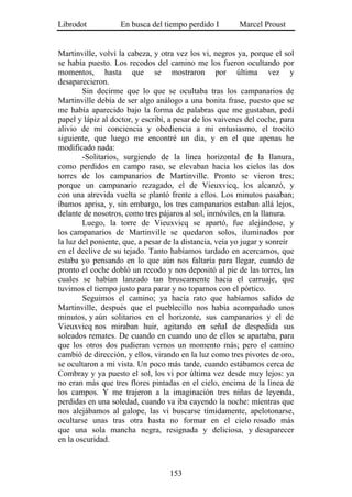 Librodot           En busca del tiempo perdido I         Marcel Proust


Martinville, volví la cabeza, y otra vez los vi, negros ya, porque el sol
se había puesto. Los recodos del camino me los fueron ocultando por
momentos, hasta que se mostraron por última vez y
desaparecieron.
        Sin decirme que lo que se ocultaba tras los campanarios de
Martinville debía de ser algo análogo a una bonita frase, puesto que se
me había aparecido bajo la forma de palabras que me gustaban, pedí
papel y lápiz al doctor, y escribí, a pesar de los vaivenes del coche, para
alivio de mi conciencia y obediencia a mi entusiasmo, el trocito
siguiente, que luego me encontré un día, y en el que apenas he
modificado nada:
        -Solitarios, surgiendo de la línea horizontal de la llanura,
como perdidos en campo raso, se elevaban hacia los cielos las dos
torres de los campanarios de Martinville. Pronto se vieron tres;
porque un campanario rezagado, el de Vieuxvicq, los alcanzó, y
con una atrevida vuelta se plantó frente a ellos. Los minutos pasaban;
íbamos aprisa, y, sin embargo, los tres campanarios estaban allá lejos,
delante de nosotros, como tres pájaros al sol, inmóviles, en la llanura.
        Luego, la torre de Vieuxvicq se apartó, fue alejándose, y
los campanarios de Martinville se quedaron solos, iluminados por
la luz del poniente, que, a pesar de la distancia, veía yo jugar y sonreír
en el declive de su tejado. Tanto habíamos tardado en acercarnos, que
estaba yo pensando en lo que aún nos faltaría para llegar, cuando de
pronto el coche dobló un recodo y nos depositó al pie de las torres, las
cuales se habían lanzado tan bruscamente hacia el carruaje, que
tuvimos el tiempo justo para parar y no toparnos con el pórtico.
        Seguimos el camino; ya hacía rato que habíamos salido de
Martinville, después que el pueblecillo nos había acompañado unos
minutos, y aún solitarios en el horizonte, sus campanarios y el de
Vieuxvicq nos miraban huir, agitando en señal de despedida sus
soleados remates. De cuando en cuando uno de ellos se apartaba, para
que los otros dos pudieran vernos un momento más; pero el camino
cambió de dirección, y ellos, virando en la luz como tres pivotes de oro,
se ocultaron a mi vista. Un poco más tarde, cuando estábamos cerca de
Combray y ya puesto el sol, los vi por última vez desde muy lejos: ya
no eran más que tres flores pintadas en el cielo, encima de la línea de
los campos. Y me trajeron a la imaginación tres niñas de leyenda,
perdidas en una soledad, cuando va iba cayendo la noche: mientras que
nos alejábamos al galope, las vi buscarse tímidamente, apelotonarse,
ocultarse unas tras otra hasta no formar en el cielo rosado más
que una sola mancha negra, resignada y deliciosa, y desaparecer
en la oscuridad.



                                   153
 
