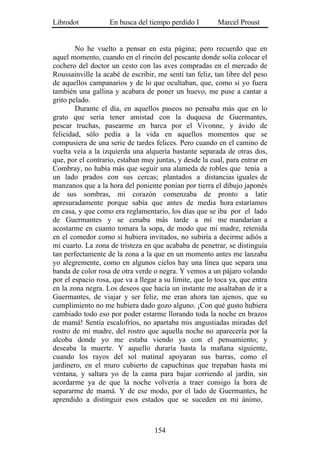 Librodot           En busca del tiempo perdido I         Marcel Proust


        No he vuelto a pensar en esta página; pero recuerdo que en
aquel momento, cuando en el rincón del pescante donde solía colocar el
cochero del doctor un cesto con las aves compradas en el mercado de
Roussainville la acabé de escribir, me sentí tan feliz, tan libre del peso
de aquellos campanarios y de lo que ocultaban, que, como si yo fuera
también una gallina y acabara de poner un huevo, me puse a cantar a
grito pelado.
        Durante el día, en aquellos paseos no pensaba más que en lo
grato que sería tener amistad con la duquesa de Guermantes,
pescar truchas, pasearme en barca por el Vivonne, y ávido de
felicidad, sólo pedía a la vida en aquellos momentos que se
compusiera de una serie de tardes felices. Pero cuando en el camino de
vuelta veía a la izquierda una alquería bastante separada de otras dos,
que, por el contrario, estaban muy juntas, y desde la cual, para entrar en
Combray, no había más que seguir una alameda de robles que tenía a
un lado prados con sus cercas; plantados a distancias iguales de
manzanos que a la hora del poniente ponían por tierra el dibujo japonés
de sus sombras, mi corazón comenzaba de pronto a latir
apresuradamente porque sabía que antes de media hora estaríamos
en casa, y que como era reglamentario, los días que se iba por el lado
de Guermantes y se cenaba más tarde a mí me mandarían a
acostarme en cuanto tomara la sopa, de modo que mi madre, retenida
en el comedor como si hubiera invitados, no subiría a decirme adiós a
mi cuarto. La zona de tristeza en que acababa de penetrar, se distinguía
tan perfectamente de la zona a la que en un momento antes me lanzaba
yo alegremente, como en algunos cielos hay una línea que separa una
banda de color rosa de otra verde o negra. Y vemos a un pájaro volando
por el espacio rosa, que va a llegar a su límite, que lo toca ya, que entra
en la zona negra. Los deseos que hacía un instante me asaltaban de ir a
Guermantes, de viajar y ser feliz, me eran ahora tan ajenos, que su
cumplimiento no me hubiera dado gozo alguno. ¡Con qué gusto hubiera
cambiado todo eso por poder estarme llorando toda la noche en brazos
de mamá! Sentía escalofríos, no apartaba mis angustiadas miradas del
rostro de mi madre, del rostro que aquella noche no aparecería por la
alcoba donde yo me estaba viendo ya con el pensamiento; y
deseaba la muerte. Y aquello duraría hasta la mañana siguiente,
cuando los rayos del sol matinal apoyaran sus barras, como el
jardinero, en el muro cubierto de capuchinas que trepaban hasta mi
ventana, y saltara yo de la cama para bajar corriendo al jardín, sin
acordarme ya de que la noche volvería a traer consigo la hora de
separarme de mamá. Y de ese modo, por el lado de Guermantes, he
aprendido a distinguir esos estados que se suceden en mi ánimo,



                                   154
 