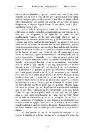 Librodot           En busca del tiempo perdido I       Marcel Proust


durante ciertos períodos, y que se reparten cada uno de mis días,
llegando uno de ellos a echar al otro con la puntualidad de la fiebre;
estados contiguos, pero tan ajenos entre sí, tan faltos de todo medio de
intercomunicación, que cuando me domina uno de ellos no puedo
comprender, ni siquiera representarme, lo que deseé, temí o hice
cuando me poseía el otro.
        Así, el lado de Méséglise y el lado de Guermantes, para mí,
están unidos a muchos menudos acontecimientos de esa vida, que es la
más rica en peripecias y en episodios de todas las que
paralelamente vivimos, de la vida intelectual. Claro es que va
progresando en nosotros insensiblemente, y el descubrimiento de las
verdades que nos la cambian de significación y de aspecto y nos abren
rutas nuevas, se prepara en nuestro interior muy lentamente, pero de
modo inconsciente; así que, para nosotros, datan del día, del minuto en
que se nos hicieron visibles. Y las flores, que entonces estaban jugando
en la hierba; el agua que corría al sol, el paisaje entero que
rodeó su aparición, siguen acompañándolas en el recuerdo con su
rostro inconsciente o distraído; y ese rincón de campo, ese trozo de
jardín, no podían imaginarse cuando los estaba contemplando un niño
soñador, un transeúnte humilde .como un memorialista confundido
con la multitud que admira a un rey, que gracias a él estaban
llamados a sobrevivir hasta en lo más efímero de sus particularidades;
y, sin embargo, a ese perfume de espino que merodea a lo largo de un
seto donde pronto vendrá a sucederle el escaramujo, a ese ruido de
pasos sin eco en la arena de un paseo, a la burbuja formada en una
planta acuática por el agua del río y que estalla en seguida, mi
exaltación las ha llevado a través de muchos años sucesivos, se los ha
hecho franquear a salvo, mientras que por alrededor los caminos se han
ido borrando, han muerto las gentes que los pisaban. Muchas veces,
ese trozo de paisaje que así llega hasta mí, se destaca tan aislado de
todo lo que flota vagamente en mi pensamiento, como una florida
Delos, sin que me sea posible decir de qué país, de qué época
quizá de qué sueño, sencillamente. me viene. Pero el poder pensar
en el lado de Guermantes y en el de Méséglise, se lo debo a
esos yacimientos profundos de mi suelo mental, a esos firmes terrenos
en que todavía me apoyo. Como creía en las cosas y en las personas
cuando andaba por aquellos caminos, las cosas y las personas que ellos
me dieron a conocer son los únicos que tomo aún en serio y que me dan
alegría.
        Ya sea porque en mí se ha cegado fe creadora, o sea
porque la realidad no se forme más que en la memoria, ello es que las




                                  155
 