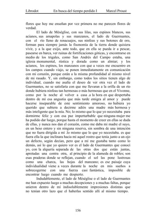 Librodot           En busca del tiempo perdido I        Marcel Proust


flores que hoy me enseñan por vez primera no me parecen flores de
verdad.
        El lado de Méséglise, con sus lilas, sus espinos blancos, sus
acianos, sus amapolas y sus manzanos, el lado de Guermantes,
con el río lleno de renacuajos, sus ninfeas y sus botones de oro,
forman para siempre jamás la fisonomía de la tierra donde quisiera
vivir, y a la que exijo, ante todo, que en ella se pueda ir a pescar,
pasearse en barca, ver ruinas de fortificaciones góticas, y encontrarse en
medio de los trigales, como San Andrés del Campo estaba, una
iglesia monumental, rústica y dorada como un almiar; y los
acianos, los espinos, los manzanos con que a veces me encuentro en
los campos cuando viajo, se ponen inmediatamente en comunicación
con mi corazón, porque están a la misma profundidad al mismo nivel
de mi rasado. Y, sin embargo, como todos los sitios tienen algo de
individual, cuando me asalta el deseo de ver otra vez el lado de
Guermantes, no se satisfaría con que me llevaran a la orilla de un río
donde hubiera ninfeas tan hermosas o más hermosas que en el Vivonne,
como por la noche al volver a casa .a la hora en que despertaba
dentro de mí esa angustia que más tarde emigra al amor y puede
hacerse inseparable de este sentimiento amoroso, no hubiera yo
querido que subiera a decirme adiós una madre más hermosa y
más inteligente que la mía. No; lo mismo que lo que yo necesitaba para
dormirme feliz y con esa paz imperturbable que ninguna mujer me
ha podido dar luego, porque hasta el momento de creer en ellas se duda
de ellas, y nunca nos dan el corazón, como me daba mi madre el suyo,
en un beso entero y sin ninguna reserva, sin sombra de una intención
que no fuera dirigida a mí .lo mismo que lo que yo necesitaba. es que
fuera ella la que inclinara hacia mí aquel rostro que tenía junto a un ojo
un defecto, según decían, pero que a mí me gustaba tanto como lo
demás, así lo que yo quiero ver es el lado de Guermantes que conocí
yo, con la alquería separada de las otras dos que están juntas,
apretadas una contra otra, al principio de la alameda de robles; son
esas praderas donde se reflejan, cuando el sol las pone lustrosas
como una charca, las hojas del manzano; es ese paisaje cuya
individualidad viene a veces durante la noche en mis sueños a
sobrecogerme con una fuerza casi fantástica, imposible de
encontrar luego cuando me despierto.
        Indudablemente, el lado de Méséglise o el lado de Guermantes
me han expuesto luego a muchas decepciones y a muchas faltas, porque
unieron dentro de mí indisolublemente impresiones distintas que
no tenían otro lazo que el haberlas sentido allí al mismo tiempo.




                                   156
 
