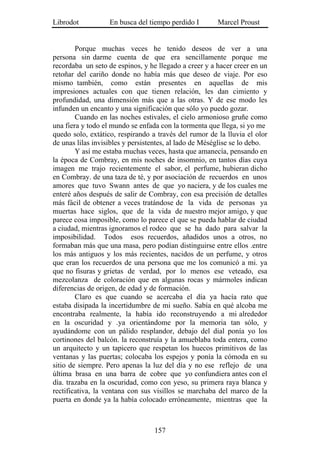 Librodot           En busca del tiempo perdido I        Marcel Proust


        Porque muchas veces he tenido deseos de ver a una
persona sin darme cuenta de que era sencillamente porque me
recordaba un seto de espinos, y he llegado a creer y a hacer creer en un
retoñar del cariño donde no había más que deseo de viaje. Por eso
mismo también, como están presentes en aquellas de mis
impresiones actuales con que tienen relación, les dan cimiento y
profundidad, una dimensión más que a las otras. Y de ese modo les
infunden un encanto y una significación que sólo yo puedo gozar.
        Cuando en las noches estivales, el cielo armonioso gruñe como
una fiera y todo el mundo se enfada con la tormenta que llega, si yo me
quedo solo, extático, respirando a través del rumor de la lluvia el olor
de unas lilas invisibles y persistentes, al lado de Méséglise se lo debo.
        Y así me estaba muchas veces, hasta que amanecía, pensando en
la época de Combray, en mis noches de insomnio, en tantos días cuya
imagen me trajo recientemente el sabor, el perfume, hubieran dicho
en Combray. de una taza de té, y por asociación de recuerdos en unos
amores que tuvo Swann antes de que yo naciera, y de los cuales me
enteré años después de salir de Combray, con esa precisión de detalles
más fácil de obtener a veces tratándose de la vida de personas ya
muertas hace siglos, que de la vida de nuestro mejor amigo, y que
parece cosa imposible, como lo parece el que se pueda hablar de ciudad
a ciudad, mientras ignoramos el rodeo que se ha dado para salvar la
imposibilidad. Todos esos recuerdos, añadidos unos a otros, no
formaban más que una masa, pero podían distinguirse entre ellos .entre
los más antiguos y los más recientes, nacidos de un perfume, y otros
que eran los recuerdos de una persona que me los comunicó a mi. ya
que no fisuras y grietas de verdad, por lo menos ese veteado, esa
mezcolanza de coloración que en algunas rocas y mármoles indican
diferencias de origen, de edad y de formación.
        Claro es que cuando se acercaba el día ya hacía rato que
estaba disipada la incertidumbre de mi sueño. Sabía en qué alcoba me
encontraba realmente, la había ido reconstruyendo a mi alrededor
en la oscuridad y .ya orientándome por la memoria tan sólo, y
ayudándome con un pálido resplandor, debajo del dial ponía yo los
cortinones del balcón. la reconstruía y la amueblaba toda entera, como
un arquitecto y un tapicero que respetan los huecos primitivos de las
ventanas y las puertas; colocaba los espejos y ponía la cómoda en su
sitio de siempre. Pero apenas la luz del día y no ese reflejo de una
última brasa en una barra de cobre que yo confundiera antes con el
día. trazaba en la oscuridad, como con yeso, su primera raya blanca y
rectificativa, la ventana con sus visillos se marchaba del marco de la
puerta en donde ya la había colocado erróneamente, mientras que la



                                  157
 