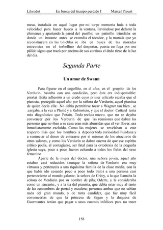 Librodot           En busca del tiempo perdido I        Marcel Proust


mesa, instalada en aquel lugar por mi torpe memoria huía a toda
velocidad para hacer hueco a la ventana, llevándose por delante la
chimenea y apartando la pared del pasillo; un patinillo triunfaba en
donde un instante antes se extendía el tocador, y la morada que yo
reconstruyera en las tinieblas se iba en busca de las moradas
entrevistas en el torbellino del despertar, puesta en fuga por ese
pálido signo que trazó por encima de sus cortinas el dedo tieso de la luz
del día.

                        Segunda Parte

                        Un amor de Swann

        Para figurar en el cogollito, en el clan, en el grupito de los
Verdurin, bastaba con una condición, pero ésta era indispensable:
prestar tácita adhesión a un credo cuyo primer artículo rezaba que el
pianista, protegido aquel año por la señora de Verdurin, aquel pianista
de quien decía ella: .No debía permitirse tocar a Wagner tan bien., se
.cargaba. a la vez a Planté y a Rubinstein, y que el doctor Cottard tenía
más diagnóstico que Potain. Todo recluta nuevo. que no se dejaba
convencer por los Verdurin de que las reuniones que daban las
personas que no iban a su casa eran más aburridas que el ver llover, era
inmediatamente excluido. Como las mujeres se revelaban a este
respecto más que los hombres a deponer toda curiosidad mundana y
a renunciar al deseo de enterarse por sí mismas de los atractivos de
otros salones, y como los Verdurin se daban cuenta de que ese espíritu
crítico podía, al contagiarse, ser fatal para la ortodoxia de la pequeña
iglesia suya, poco a poco fueron echando a todos los fieles del sexo
femenino.
        Aparte de la mujer del doctor, una señora joven, aquel año
estaban casi reducidos (aunque la señora de Verdurin era muy
virtuosa y pertenecía a una riquísima familia de la clase media, con la
que había ido cesando poco a poco todo trato) a una persona casi
perteneciente al mundo galante; la señora de Crécy, a la que llamaba la
señora de Verdurin por su nombre de pila, Odette, y la consideraba
como un .encanto., y a la tía del pianista, que debía estar muy al tanto
de las costumbres de portal y escalera; personas ambas que no sabían
nada del gran mundo, y de tanta candidez, que fue muy fácil
convencerlas de que la princesa de Sagan y la duquesa de
Guermantes tenían que pagar a unos cuantos infelices para no tener



                                  158
 