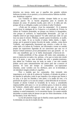 Librodot           En busca del tiempo perdido I        Marcel Proust


desiertas sus mesas, tanto que si aquellas dos grandes señoras
hubieran invitado a la ex portera y a la demimondaine habrían recibido
una desdeñosa negativa.
        Los Verdurin no daban comidas: siempre había en su casa
cubierto puesto. No se hacían programas para la reunión de
después de cenar. El pianista tocaba, pero sólo si .le daba por ahí,
porque allí no se obligaba a nadie; ya lo decía el señor Verdurin:
        -¡Todo por los amigos, vivan los camaradas!.. Si el pianista
quería tocar la cabalgata de La Valquiria o el preludio de Tristán, la
señora de Verdurin protestaba, no porque esa música le desagradara,
sino porque al contrario, la impresionaba demasiado. .¿Es que se
empeña usted en que tenga jaqueca? Ya sabe usted que cada vez que
toca eso pasa lo mismo. Mañana, cuando quiera levantarme, se acabó,
ya no soy nada.. Si no se tocaba el piano, había charla, y algún
amigo, por lo general el pintor favorito de tanda, .soltaba., como decía
Verdurin, .una paparrucha fenomenal que retorcía a todos de risa.,
sobre todo a la señora de Verdurin .tan aficionada a tomar en sentido
propio las expresiones figuradas de sus emociones que una vez el
doctor Cottard (entonces joven principiante) tuvo que ponerle en su
sitio una mandíbula que se le había desencajado a fuerza de reír.
        Estaba prohibido el frac, porque allí todos eran camaradas, y
para no parecerse en nada a los .pelmas., a los que se tenía más miedo
que a la peste, y que eran invitados tan sólo a grandes reuniones,
que daban los Verdurin muy de tarde en tarde, y tan sólo cuando
podían servir para entretenimiento del pintor para dar a conocer al
pianista. El resto del tiempo se contentaban con representar
charadas, cenar vestidos con los disfraces, pero en la intimidad, y
sin introducir ningún extraño al .cogollito.
        Pero a medida que los .camaradas. iban tomando más
importancia en la vida de la señora de Verdurin, el dictado de pelma y
de réprobo lo aplicaba a todo lo que impedía a los amigos que fueran a
su casa, a lo que los llamaba a otra parte; a la madre de éste, a la
profesión de aquél o a la casa de campo y salud delicada de un tercero.
Cuando el doctor Cottard se levantaba de la mesa y consideraba
imprescindible salir para ir a ver un enfermo grave, le decía la señora
de Verdurin: .¡Quién sabe!, quizá le siente mejor que no vaya usted
esta noche a molestarlo; pasará muy bien la noche sin usted, y
mañana va usted tempranito y se lo encuentra bueno. En cuanto entraba
diciembre se ponía mala de pensar en que los fieles desertarían. el día
de Navidad y el de Año Nuevo.
        La tía del pianista exigía que la familia cenara aquella noche en
la intimidad, en casa de la madre de ella.



                                  159
 