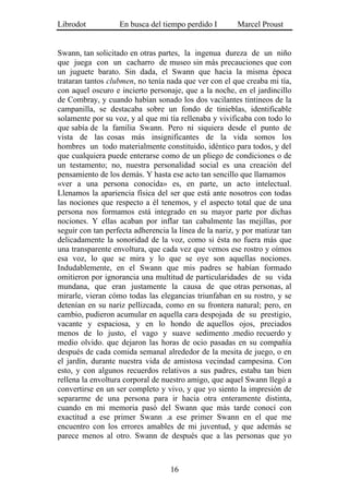 Librodot           En busca del tiempo perdido I        Marcel Proust


Swann, tan solicitado en otras partes, la ingenua dureza de un niño
que juega con un cacharro de museo sin más precauciones que con
un juguete barato. Sin dada, el Swann que hacia la misma época
trataran tantos clubmen, no tenía nada que ver con el que creaba mi tía,
con aquel oscuro e incierto personaje, que a la noche, en el jardincillo
de Combray, y cuando habían sonado los dos vacilantes tintineos de la
campanilla, se destacaba sobre un fondo de tinieblas, identificable
solamente por su voz, y al que mi tía rellenaba y vivificaba con todo lo
que sabía de la familia Swann. Pero ni siquiera desde el punto de
vista de las cosas más insignificantes de la vida somos los
hombres un todo materialmente constituido, idéntico para todos, y del
que cualquiera puede enterarse como de un pliego de condiciones o de
un testamento; no, nuestra personalidad social es una creación del
pensamiento de los demás. Y hasta ese acto tan sencillo que llamamos
«ver a una persona conocida» es, en parte, un acto intelectual.
Llenamos la apariencia física del ser que está ante nosotros con todas
las nociones que respecto a él tenemos, y el aspecto total que de una
persona nos formamos está integrado en su mayor parte por dichas
nociones. Y ellas acaban por inflar tan cabalmente las mejillas, por
seguir con tan perfecta adherencia la línea de la nariz, y por matizar tan
delicadamente la sonoridad de la voz, como si ésta no fuera más que
una transparente envoltura, que cada vez que vemos ese rostro y oímos
esa voz, lo que se mira y lo que se oye son aquellas nociones.
Indudablemente, en el Swann que mis padres se habían formado
omitieron por ignorancia una multitud de particularidades de su vida
mundana, que eran justamente la causa de que otras personas, al
mirarle, vieran cómo todas las elegancias triunfaban en su rostro, y se
detenían en su nariz pellizcada, como en su frontera natural; pero, en
cambio, pudieron acumular en aquella cara despojada de su prestigio,
vacante y espaciosa, y en lo hondo de aquellos ojos, preciados
menos de lo justo, el vago y suave sedimento .medio recuerdo y
medio olvido. que dejaron las horas de ocio pasadas en su compañía
después de cada comida semanal alrededor de la mesita de juego, o en
el jardín, durante nuestra vida de amistosa vecindad campesina. Con
esto, y con algunos recuerdos relativos a sus padres, estaba tan bien
rellena la envoltura corporal de nuestro amigo, que aquel Swann llegó a
convertirse en un ser completo y vivo, y que yo siento la impresión de
separarme de una persona para ir hacia otra enteramente distinta,
cuando en mi memoria pasó del Swann que más tarde conocí con
exactitud a ese primer Swann .a ese primer Swann en el que me
encuentro con los errores amables de mi juventud, y que además se
parece menos al otro. Swann de después que a las personas que yo



                                   16
 