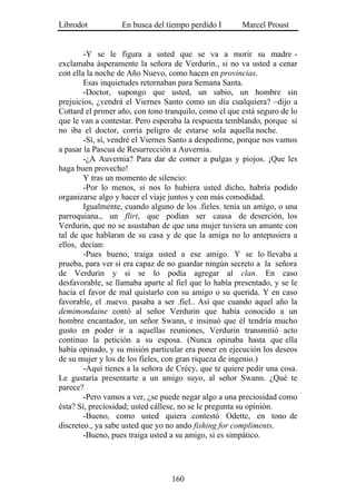 Librodot           En busca del tiempo perdido I       Marcel Proust


        -Y se le figura a usted que se va a morir su madre -
exclamaba ásperamente la señora de Verdurin., si no va usted a cenar
con ella la noche de Año Nuevo, como hacen en provincias.
        Esas inquietudes retornaban para Semana Santa.
        -Doctor, supongo que usted, un sabio, un hombre sin
prejuicios, ¿vendrá el Viernes Santo como un día cualquiera? –dijo a
Cottard el primer año, con tono tranquilo, como el que está seguro de lo
que le van a contestar. Pero esperaba la respuesta temblando, porque si
no iba el doctor, corría peligro de estarse sola aquella noche.
        -Sí, sí, vendré el Viernes Santo a despedirme, porque nos vamos
a pasar la Pascua de Resurrección a Auvernia.
        -¿A Auvernia? Para dar de comer a pulgas y piojos. ¡Que les
haga buen provecho!
        Y tras un momento de silencio:
        -Por lo menos, si nos lo hubiera usted dicho, habría podido
organizarse algo y hacer el viaje juntos y con más comodidad.
        Igualmente, cuando alguno de los .fieles. tenía un amigo, o una
parroquiana., un flirt, que podían ser causa de deserción, los
Verdurin, que no se asustaban de que una mujer tuviera un amante con
tal de que hablaran de su casa y de que la amiga no lo antepusiera a
ellos, decían:
        -Pues bueno, traiga usted a ese amigo. Y se lo llevaba a
prueba, para ver si era capaz de no guardar ningún secreto a la señora
de Verdurin y si se lo podía agregar al clan. En caso
desfavorable, se llamaba aparte al fiel que lo había presentado, y se le
hacía el favor de mal quistarlo con su amigo o su querida. Y en caso
favorable, el .nuevo. pasaba a ser .fiel.. Así que cuando aquel año la
demimondaine contó al señor Verdurin que había conocido a un
hombre encantador, un señor Swann, e insinuó que él tendría mucho
gusto en poder ir a aquellas reuniones, Verdurin transmitió acto
continuo la petición a su esposa. (Nunca opinaba hasta que ella
había opinado, y su misión particular era poner en ejecución los deseos
de su mujer y los de los fieles, con gran riqueza de ingenio.)
        -Aquí tienes a la señora de Crécy, que te quiere pedir una cosa.
Le gustaría presentarte a un amigo suyo, al señor Swann. ¿Qué te
parece?
        -Pero vamos a ver, ¿se puede negar algo a una preciosidad como
ésta? Sí, preciosidad; usted cállese, no se le pregunta su opinión.
        -Bueno, como usted quiera .contestó Odette, en tono de
discreteo., ya sabe usted que yo no ando fishing for compliments.
        -Bueno, pues traiga usted a su amigo, si es simpático.




                                  160
 