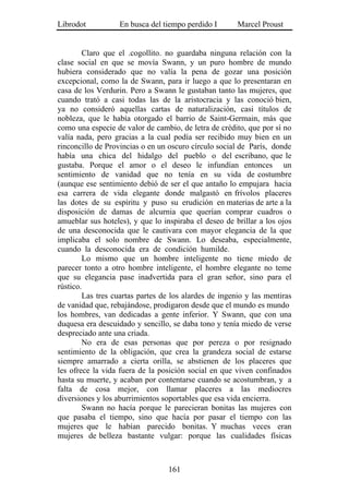 Librodot           En busca del tiempo perdido I       Marcel Proust


        Claro que el .cogollito. no guardaba ninguna relación con la
clase social en que se movía Swann, y un puro hombre de mundo
hubiera considerado que no valía la pena de gozar una posición
excepcional, como la de Swann, para ir luego a que lo presentaran en
casa de los Verdurin. Pero a Swann le gustaban tanto las mujeres, que
cuando trató a casi todas las de la aristocracia y las conoció bien,
ya no consideró aquellas cartas de naturalización, casi títulos de
nobleza, que le había otorgado el barrio de Saint-Germain, más que
como una especie de valor de cambio, de letra de crédito, que por sí no
valía nada, pero gracias a la cual podía ser recibido muy bien en un
rinconcillo de Provincias o en un oscuro círculo social de París, donde
había una chica del hidalgo del pueblo o del escribano, que le
gustaba. Porque el amor o el deseo le infundían entonces un
sentimiento de vanidad que no tenía en su vida de costumbre
(aunque ese sentimiento debió de ser el que antaño lo empujara hacia
esa carrera de vida elegante donde malgastó en frívolos placeres
las dotes de su espíritu y puso su erudición en materias de arte a la
disposición de damas de alcurnia que querían comprar cuadros o
amueblar sus hoteles), y que lo inspiraba el deseo de brillar a los ojos
de una desconocida que le cautivara con mayor elegancia de la que
implicaba el solo nombre de Swann. Lo deseaba, especialmente,
cuando la desconocida era de condición humilde.
        Lo mismo que un hombre inteligente no tiene miedo de
parecer tonto a otro hombre inteligente, el hombre elegante no teme
que su elegancia pase inadvertida para el gran señor, sino para el
rústico.
        Las tres cuartas partes de los alardes de ingenio y las mentiras
de vanidad que, rebajándose, prodigaron desde que el mundo es mundo
los hombres, van dedicadas a gente inferior. Y Swann, que con una
duquesa era descuidado y sencillo, se daba tono y tenía miedo de verse
despreciado ante una criada.
        No era de esas personas que por pereza o por resignado
sentimiento de la obligación, que crea la grandeza social de estarse
siempre amarrado a cierta orilla, se abstienen de los placeres que
les ofrece la vida fuera de la posición social en que viven confinados
hasta su muerte, y acaban por contentarse cuando se acostumbran, y a
falta de cosa mejor, con llamar placeres a las mediocres
diversiones y los aburrimientos soportables que esa vida encierra.
        Swann no hacía porque le parecieran bonitas las mujeres con
que pasaba el tiempo, sino que hacía por pasar el tiempo con las
mujeres que le habían parecido bonitas. Y muchas veces eran
mujeres de belleza bastante vulgar: porque las cualidades físicas



                                  161
 
