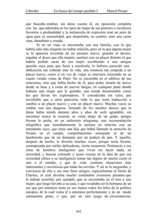 Librodot           En busca del tiempo perdido I        Marcel Proust


que buscaba estaban, sin darse cuenta él, en oposición completa
con las que admiraba en los tipos de mujer de sus pintores o escultores
favoritos a profundidad y la melancolía de expresión eran un jarro de
agua para su sensualidad, que despertaba, en cambio, ante una carne
sana, abundante y rosada.
        Si en un viaje se encontraba con una familia, con la que
habría sido más elegante no trabar relación, pero en la que alguna mujer
se le aparecía revestida de un encanto nuevo, guardar el decoro,
engañar el deseo que ella inspiró, sustituir con un placer distinto el que
habría podido sacar de esa mujer escribiendo a una antigua
querida suya para que fuera a reunírsele, le hubiera parecido una
abdicación tan cobarde ante la vida, una renuncia tan estúpida a un
placer nuevo, como si en vez de viajar se estuviera encerrado en su
cuarto viendo vistas de París. No se encerraba en el edificio de sus
relaciones, sino que había hecho de él, para poder alzarlo de nuevo
desde su base y a costa de nuevas fatigas, en cualquier parte donde
hubiera una mujer que le gustaba, una tienda desmontable como
las que llevan los exploradores. Y consideraba sin valor, por
envidiable que a otros pareciera, todo lo que tenía traducción o
cambio a un placer nuevo y con un placer nuevo. Muchas veces su
crédito con una duquesa, formado de los muchos deseos que la
dama había tenido durante años y años de serle agradable, sin
encontrar nunca la ocasión, se venía abajo de un golpe, porque
Swann le pedía, en un indiscreto telegrama, una recomendación
telegráfica que inmediatamente lo pusiera en relación con un
intendente suyo, que tenía una hija que había llamado la atención de
Swann en el campo, comportamiento semejante al de un
hambriento que da un diamante por un pedazo de pan. Y aquello,
después de hecho, le divertía muchas veces, porque tenía Swann,
contrapesada por sutiles delicadezas, cierta cazurrería. Pertenecía a esa
clase de hombres inteligentes que viven sin hacer nada, en
ociosidad, y buscan consuelo y acaso excusa en la idea de que esa
ociosidad ofrece a su inteligencia temas tan dignos de interés como el
arte o el estudio, y que la .vida. contiene situaciones más
interesantes y novelescas que todas las novelas. Y así se lo aseguraba, y
convencía de ello a sus más finos amigos, especialmente al barón de
Charlus, al cual divertía mucho contándole aventuras picantes que
le habían ocurrido; por ejemplo, que se encontraba en el tren a una
mujer, que luego llevaba a su casa, y que resultaba ser la hermana de un
rey que por entonces tenía en sus manos todos los hilos de la política
europea, de la cual venía él a enterarse perfectamente y de un modo
sumamente grato; o que, por un raro juego de circunstancias,



                                   162
 