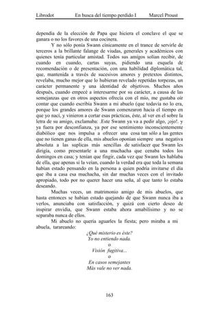 Librodot            En busca del tiempo perdido I         Marcel Proust


dependía de la elección de Papa que hiciera el conclave el que se
ganara o no los favores de una cocinera.
        Y no sólo ponía Swann cínicamente en el trance de servirle de
terceros a la brillante falange de viudas, generales y académicos con
quienes tenía particular amistad. Todos sus amigos solían recibir, de
cuando en cuando, cartas suyas, pidiendo una esquela de
recomendación o de presentación, con una habilidad diplomática tal,
que, mantenida a través de sucesivos amores y pretextos distintos,
revelaba, mucho mejor que lo hubieran revelado repetidas torpezas, un
carácter permanente y una identidad de objetivos. Muchos años
después, cuando empecé a interesarme por su carácter, a causa de las
semejanzas que en otros aspectos ofrecía con el mío, me gustaba oír
contar que cuando escribía Swann a mi abuelo (que todavía no lo era,
porque los grandes amores de Swann comenzaron hacia el tiempo en
que yo nací, y vinieron a cortar esas prácticas, éste, al ver en el sobre la
letra de su amigo, exclamaba: .Este Swann ya va a pedir algo, ¡ojo!. y
ya fuera por desconfianza, ya por ese sentimiento inconscientemente
diabólico que nos impulsa a ofrecer una cosa tan sólo a las gentes
que no tienen ganas de ella, mis abuelos oponían siempre una negativa
absoluta a las suplicas más sencillas de satisfacer que Swann les
dirigía, como presentarle a una muchacha que cenaba todos los
domingos en casa; y tenían que fingir, cada vez que Swann les hablaba
de ella, que apenas si la veían, cuando la verdad era que toda la semana
habían estado pensando en la persona a quien podría invitarse el día
que iba a casa esa muchacha, sin dar muchas veces con el invitado
apropiado, todo por no querer hacer una seña, al que tanto lo estaba
deseando.
        Muchas veces, un matrimonio amigo de mis abuelos, que
hasta entonces se habían estado quejando de que Swann nunca iba a
verlos, anunciaba con satisfacción, y quizá con cierto deseo de
inspirar envidia, que Swann estaba ahora amabilísimo y no se
separaba nunca de ellos.
        Mi abuelo no quería aguarles la fiesta; pero miraba a mi
abuela, tarareando:
                          ¿Qué misterio es éste?
                           Yo no entiendo nada.
                                     o
                             Visión fugitiva...
                                     o
                           En casos semejantes
                          Más vale no ver nada.




                                    163
 