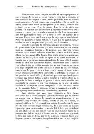 Librodot           En busca del tiempo perdido I        Marcel Proust


        Unos cuantos meses después, cuando mi abuelo preguntaba al
nuevo amigo de Swann si seguía viendo a éste tan a menudo, al
interlocutor se le alargaba la cara. .Nunca pronuncie usted su nombre
en mi presencia.. .Pero si yo creía que eran ustedes.... De ese modo fue
íntimo durante unos meses de unos primos de mi abuela, y cenaba casi
a diario en su casa. Pero de pronto dejó de ir sin decir una
palabra. Ya creyeron que estaba malo, y la prima de mi abuela iba a
mandar preguntar por él, cuando se encontró en la despensa una carta
que por equivocación había ido a parar al libro de cuentas de la
cocinera. En esa carta notificaba a aquella mujer que se marchaba de
París y no podría ya ir nunca por allí. Y es que ella era querida suya, y
en el momento de romper estimó que a ella sola debía avisar.
        Cuando su querida del momento era, por el contrario, persona
del gran mundo, o por lo menos que tenía abiertas sus puertas, aunque
fuera de extracción humilde o de posición algo equívoca, Swann
entonces volvía a aquel ambiente, pero sólo a la órbita particular en que
ella se movía, a donde él la llevara. .Esta noche no hay que contar con
Swann .se decían.; es la noche de ópera de su dama americana.. Y
lograba que la invitaran a casas aristocráticas de muy difícil acceso,
donde él tenía sus costumbres hechas, su comida un día a la semana
y su poker; todas las noches, después que un leve rizado en su espeso
pelo rojo templaba con cierta suavidad el ardor de sus ojos verdes,
escogía una flor para el ojal y se iba a cenar a casa de tal o cual señora
de sus amistades, donde estaría su querida; y entonces, al pensar en
las pruebas de admiración y de amistad que todas aquellas elegantes
personas que por allí habría, y que lo miraban a él como árbitro de la
elegancia, le iban a prodigar en presencia de la mujer querida, aun
encontraba su encanto a esta vida mundana, de la que ya estaba
hastiado, sí, pero que en cuanto incorporaba a ella un amor nuevo
se le aparecía bella y preciosa, porque la materia de esa vida se
impregnaba y se coloraba con una llama latente y retozona.
        Pero mientras que todas estas relaciones o flirts fueron
realización más o menos completa del sueño inspirado por un rostro o
un cuerpo que a Swann le parecieran espontáneamente y sin
esforzarse muy bonitos, en cambio, cuando un día, en el teatro, le
presentó a Odette de Crécy uno de sus amigos de antaño, que le habló
de ella como de una mujer encantadora, de la que acaso se pudiera
lograr algo, pero presentándola como más difícil de lo que en realidad
era con objeto de dar aún mayor valor de amabilidad al hecho de la
presentación, Odette pareció a Swann, no fea, pero de un género de
belleza que nada le decía, que no le inspiraba el menor deseo, que
llegaba a causarle una especie de repulsión física: una de esas mujeres



                                   164
 