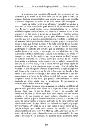 Librodot           En busca del tiempo perdido I        Marcel Proust


        Y si empieza por en medio .allí donde los corazones se van
acercando y se habla de no vivir más que el uno para el otro, ya
estamos bastante acostumbrados a esa música para unirnos en seguida
a nuestra compañera de canto en la frase donde ella nos espera.
        Odette de Crécy volvió a ver a Swann, y menudeó sus visitas; a
cada una de ellas se renovaba para Swann la decepción que sufría al
ver de nuevo aquel rostro, cuyas particularidades se le habían
olvidado un poco desde la última vez, y que en el recuerdo no era ni tan
expresivo, ni tan ajado, a pesar de su juventud; y mientras estaba
hablando con ella, lamentaba que su gran hermosura no fuera de
aquellas que a él le gustaban espontáneamente. También es verdad que
el rostro de Odette parecía más saliente y enjuto, porque esa superficie
unida y llana que forman la frente y la parte superior de las mejillas
estaba cubierta por una masa de pelo, como se llevaba entonces,
prolongada y realzada con rizados que se extendían en mechones
sueltos junto a las orejas, y su cuerpo, que era admirable, no podía
admirarse en toda su continuidad (a causa de las modas de la época, y
aunque era una de las mujeres que mejor vestían en París) porque
el corpiño avanzaba en saliente, como por encima de un vientre
imaginario, y acababa en punta, mientras que por debajo comenzaba la
inflazón de la doble falda, y así la mujer parecía que estaba hecha de
piezas diferentes y mal encajadas unas en otras; y los plegados, los
volantes, el justillo seguían con toda independencia y según el capricho
del dibujo o la consistencia de la tela la línea que los llevaba a los
lazos, a los afollados de encaje, a los flecos de azabache, o que los
encaminaba a lo largo de la ballena central del cuerpo, pero sin
adaptarse nunca al ser vivo, que parecía como envarado o como
nadando en ellos, según que la arquitectura de esos adornos se
acercara más o menos a la de su cuerpo.
        Pero luego Swann se sonreía, cuando ya se había ido Odette, al
pensar en lo que ella le había dicho, de lo largo que le iba a parecer el
tiempo hasta que Swann la dejara volver; y se acordaba del
semblante inquieto y tímido que puso para rogarle que no tardara
mucho, y de sus miradas de aquel instante, clavadas en él con
temerosa súplica, y que le llenaban de ternura el rostro, a la sombra del
ramo de pensamientos artificiales colocado en la parte anterior del
sombrero redondo, de paja blanca, con brillo de terciopelo negro que
llevaba Odette. .¿Y usted no va a venir nunca a casa a tomar el té?.
Alegó trabajos que tenía entre manos, un estudio en realidad
abandonado hacía años. sobre Ver Meer de Delft. .Claro que yo no soy
nada, infeliz de mí, junto a los sabios como usted contestó ella.. La rana
ante el areópago. Y, sin embargo, me gustaría mucho ilustrarme, saber



                                   166
 