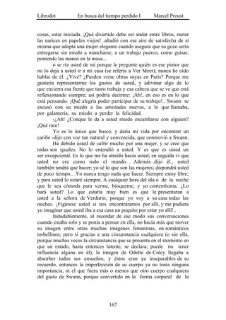 Librodot           En busca del tiempo perdido I        Marcel Proust


cosas, estar iniciada. ¡Qué divertido debe ser andar entre libros, meter
las narices en papeles viejos! .añadió con ese aire de satisfecha de sí
misma que adopta una mujer elegante cuando asegura que su gozo sería
entregarse sin miedo a mancharse, a un trabajo puerco, como guisar,
poniendo las manos en la masa...
        o se ría usted de mí porque le pregunte quién es ese pintor que
no lo deja a usted ir a mi casa (se refería a Ver Meer); nunca he oído
hablar de él. ¿Vive? ¿Pueden verse obras suyas en París? Porque me
gustaría representarme los gustos de usted, y adivinar algo de lo
que encierra esa frente que tanto trabaja y esa cabeza que se ve que está
reflexionando siempre; así podría decirme: ¡Ah!, en eso es en lo que
está pensando. ¡Qué alegría poder participar de su trabajo!.. Swann se
excusó con su miedo a las amistades nuevas, a lo que llamaba,
por galantería, su miedo a perder la felicidad.
        -¿Ah! ¿Conque le da a usted miedo encariñarse con alguien?
¡Qué raro!
        Yo es lo único que busco, y daría mi vida por encontrar un
cariño -dijo con voz tan natural y convencida, que conmovió a Swann.
        Ha debido usted de sufrir mucho por una mujer, y se cree que
todas son iguales. No lo entendió a usted. Y es que es usted un
ser excepcional. Es lo que me ha atraído hacia usted; en seguida vi que
usted no era como todo el mundo… Además .dijo él., usted
también tendrá que hacer; yo sé lo que son las mujeres; dispondrá usted
de poco tiempo.. .Yo nunca tengo nada que hacer. Siempre estoy libre;
y para usted lo estaré siempre. A cualquier hora del día o de la noche
que le sea cómoda para verme, búsqueme, y yo contentísima. ¿Lo
hará usted? Lo que estaría muy bien es que le presentaran a
usted a la señora de Verdurin, porque yo voy a su casa todas las
noches. ¡Figúrese usted si nos encontráramos por allí, y me pudiera
yo imaginar que usted iba a esa casa un poquito por estar yo allí!..
        Indudablemente, al recordar de ese modo sus conversaciones
cuando estaba solo y se ponía a pensar en ella, no hacía más que mover
su imagen entre otras muchas imágenes femeninas, en románticos
torbellinos; pero si gracias a una circunstancia cualquiera (o sin ella,
porque muchas veces la circunstancia que se presenta en el momento en
que un estado, hasta entonces latente, se declara; puede no tener
influencia alguna en él), la imagen de Odette de Crécy llegaba a
absorber todos sus ensueños, y éstos eran ya inseparables de su
recuerdo, entonces la imperfección de su cuerpo ya no tenía ninguna
importancia, ni el que fuera más o menos que otro cuerpo cualquiera
del gusto de Swann, porque convertido en la forma corporal de la




                                  167
 