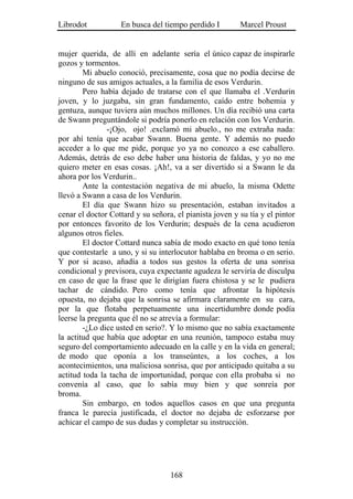 Librodot           En busca del tiempo perdido I         Marcel Proust


mujer querida, de allí en adelante sería el único capaz de inspirarle
gozos y tormentos.
        Mi abuelo conoció, precisamente, cosa que no podía decirse de
ninguno de sus amigos actuales, a la familia de esos Verdurin.
        Pero había dejado de tratarse con el que llamaba el .Verdurin
joven, y lo juzgaba, sin gran fundamento, caído entre bohemia y
gentuza, aunque tuviera aún muchos millones. Un día recibió una carta
de Swann preguntándole si podría ponerlo en relación con los Verdurin.
               -¡Ojo, ojo! .exclamó mi abuelo., no me extraña nada:
por ahí tenía que acabar Swann. Buena gente. Y además no puedo
acceder a lo que me pide, porque yo ya no conozco a ese caballero.
Además, detrás de eso debe haber una historia de faldas, y yo no me
quiero meter en esas cosas. ¡Ah!, va a ser divertido si a Swann le da
ahora por los Verdurin..
        Ante la contestación negativa de mi abuelo, la misma Odette
llevó a Swann a casa de los Verdurin.
        El día que Swann hizo su presentación, estaban invitados a
cenar el doctor Cottard y su señora, el pianista joven y su tía y el pintor
por entonces favorito de los Verdurin; después de la cena acudieron
algunos otros fieles.
        El doctor Cottard nunca sabía de modo exacto en qué tono tenía
que contestarle a uno, y si su interlocutor hablaba en broma o en serio.
Y por si acaso, añadía a todos sus gestos la oferta de una sonrisa
condicional y previsora, cuya expectante agudeza le serviría de disculpa
en caso de que la frase que le dirigían fuera chistosa y se le pudiera
tachar de cándido. Pero como tenía que afrontar la hipótesis
opuesta, no dejaba que la sonrisa se afirmara claramente en su cara,
por la que flotaba perpetuamente una incertidumbre donde podía
leerse la pregunta que él no se atrevía a formular:
        -¿Lo dice usted en serio?. Y lo mismo que no sabía exactamente
la actitud que había que adoptar en una reunión, tampoco estaba muy
seguro del comportamiento adecuado en la calle y en la vida en general;
de modo que oponía a los transeúntes, a los coches, a los
acontecimientos, una maliciosa sonrisa, que por anticipado quitaba a su
actitud toda la tacha de importunidad, porque con ella probaba si no
convenía al caso, que lo sabía muy bien y que sonreía por
broma.
        Sin embargo, en todos aquellos casos en que una pregunta
franca le parecía justificada, el doctor no dejaba de esforzarse por
achicar el campo de sus dudas y completar su instrucción.




                                   168
 