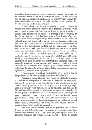 Librodot           En busca del tiempo perdido I       Marcel Proust


conocía en la misma época, como si pasara con nuestra vida lo que con
un museo en donde todos los retratos de un mismo tiempo tienen un
aire de familia y una misma tonalidad., a ese primer Swann, imagen del
ocio; perfumado por el olor del viejo castaño, de los cestillos de
frambuesas y de una brizna de estragón.
        Y, sin embargo, un día que mi abuela tuvo que ir a pedir un
favor a una señora que había conocido en el Sagrado Corazón (y con la
que no había seguido tratándose, a pesar de una recíproca simpatía por
aquella idea nuestra de las castas), la marquesa de Villeparisis, de
la célebre familia de los Bouillon, esta señora le dijo: «Creo que
conoce usted mucho a un gran amigo de mis sobrinos los de Laumes, el
señor Swann». Mi abuela volvió de su visita entusiasmada por la casa,
que daba a un jardín, y adonde la marquesa le había aconsejado que se
fuera a vivir, y entusiasmada también por un chalequero y su hija,
que tenían en el patio una tiendecita, donde entró mi abuela a que le
dieran una puntada en la falda que se le había roto en la escalera.
        A mi abuela le habían parecido gentes perfectas, y
declaraba que la muchacha era una perla y el chalequero el hombre
mejor y más distinguido que vio en su vida. Porque para ella la
distinción era cosa absolutamente independiente del rango social. Se
extasiaba al pensar en una respuesta del chalequero, y decía a mamá
«Sevigné no lo hubiera dicho mejor»; y en cambio contaba de un
sobrino de la señora de Villeparisis que había encontrado en su casa:
«¡Si vieras qué ordinario es, hija mía!»
        Lo que dijo de Swann tuvo por resultado no el realzar a éste en
la opinión de mi tía, sino de rebajar a la señora de Villeparisis.
        Parecía que la consideración que, fiados en mi abuela, teníamos
a la señora de Villeparisis le impusiera el deber de no hacer nada
indigno de esa estima, y que había faltado a ella al enterarse de que
Swann existía y permitir a parientes suyos que le trataran. «¿Conque
conoce a Swann? ¿Una persona que se dice pariente del mariscal de
Mac-Mahon?» Esta opinión de mis padres respecto a las amistades de
Swann pareció confirmarse por su matrimonio con una mujer de
mala sociedad, una cocotte casi; Swann no intentó nunca
presentárnosla, y siguió viniendo a casa solo, cada vez más de tarde en
tarde, y por esta mujer se figuraban mis padres que podían juzgar del
medio social, desconocido de ellos; en que andaba Swann, y
donde se imaginaban que la fue a encontrar.
        Pero una vez mi abuelo leyó en un periódico que el señor
Swann era uno de los más fieles concurrentes a los almuerzos que daba
los domingos el duque de X..., cuyo padre y cuyo tío figuraron entre los
primeros estadistas del reinado de Luis Felipe. Y como mi abuelo



                                  17
 