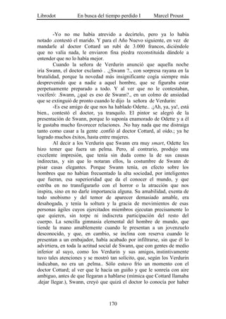 Librodot           En busca del tiempo perdido I       Marcel Proust


        -Yo no me había atrevido a decírtelo, pero ya lo había
notado .contestó el marido. Y para el Año Nuevo siguiente, en vez de
mandarle al doctor Cottard un rubí de 3.000 francos, diciéndole
que no valía nada, le enviaron fina piedra reconstituida dándole a
entender que no lo había mejor.
        Cuando la señora de Verdurin anunció que aquella noche
iría Swann, el doctor exclamó . .¿Swann ?., con sorpresa rayana en la
brutalidad, porque la novedad más insignificante cogía siempre más
desprevenido que a nadie a aquel hombre, que se figuraba estar
perpetuamente preparado a todo. Y al ver que no le contestaban,
vociferó: .Swann, ¿qué es eso de Swann?., en un colmo de ansiedad
que se extinguió de pronto cuando le dijo la señora de Verdurin:
        -Es ese amigo de que nos ha hablado Odette.. .¡Ah, ya, ya!, está
bien., contestó el doctor, ya tranquilo. El pintor se alegró de la
presentación de Swann, porque lo suponía enamorado de Odette y a él
le gustaba mucho favorecer relaciones. .No hay nada que me distraiga
tanto como casar a la gente .confió al doctor Cottard, al oído.; ya he
logrado muchos éxitos, hasta entre mujeres.
        Al decir a los Verdurin que Swann era muy smart, Odette les
hizo temer que fuera un pelma. Pero, al contrario, produjo una
excelente impresión, que tenía sin duda como la de sus causas
indirectas, y sin que lo notaran ellos, la costumbre de Swann de
pisar casas elegantes. Porque Swann tenía, en efecto sobre los
hombres que no habían frecuentado la alta sociedad, por inteligentes
que fueran, esa superioridad que da el conocer el mundo, y que
estriba en no transfigurarlo con el horror o la atracción que nos
inspira, sino en no darle importancia alguna. Su amabilidad, exenta de
todo snobismo y del temor de aparecer demasiado amable, era
desahogada, y tenía la soltura y la gracia de movimientos de esas
personas ágiles cuyos ejercitados miembros ejecutan precisamente lo
que quieren, sin torpe ni indiscreta participación del resto del
cuerpo. La sencilla gimnasia elemental del hombre de mundo, que
tiende la mano amablemente cuando le presentan a un jovenzuelo
desconocido, y que, en cambio, se inclina con reserva cuando le
presentan a un embajador, había acabado por infiltrarse, sin que él lo
advirtiera, en toda la actitud social de Swann, que con gentes de medio
inferior al suyo, como los Verdurin y sus amigos, instintivamente
tuvo tales atenciones y se mostró tan solícito, que, según los Verdurin
indicaban, no era un .pelma.. Sólo estuvo frío un momento con el
doctor Cottard; al ver que le hacía un guiño y que le sonreía con aire
ambiguo, antes de que llegaran a hablarse (mímica que Cottard llamaba
.dejar llegar.), Swann, creyó que quizá el doctor lo conocía por haber



                                  170
 