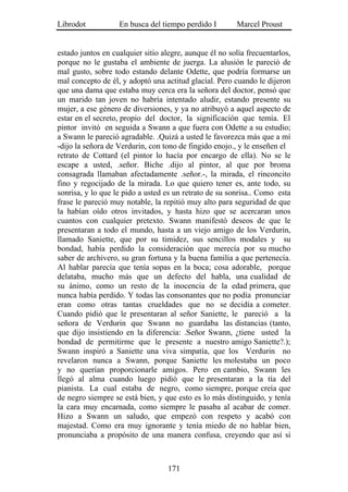 Librodot           En busca del tiempo perdido I        Marcel Proust


estado juntos en cualquier sitio alegre, aunque él no solía frecuentarlos,
porque no le gustaba el ambiente de juerga. La alusión le pareció de
mal gusto, sobre todo estando delante Odette, que podría formarse un
mal concepto de él, y adoptó una actitud glacial. Pero cuando le dijeron
que una dama que estaba muy cerca era la señora del doctor, pensó que
un marido tan joven no habría intentado aludir, estando presente su
mujer, a ese género de diversiones, y ya no atribuyó a aquel aspecto de
estar en el secreto, propio del doctor, la significación que temía. El
pintor invitó en seguida a Swann a que fuera con Odette a su estudio;
a Swann le pareció agradable. .Quizá a usted le favorezca más que a mí
-dijo la señora de Verdurin, con tono de fingido enojo., y le enseñen el
retrato de Cottard (el pintor lo hacía por encargo de ella). No se le
escape a usted, .señor. Biche .dijo al pintor, al que por broma
consagrada llamaban afectadamente .señor.-, la mirada, el rinconcito
fino y regocijado de la mirada. Lo que quiero tener es, ante todo, su
sonrisa, y lo que le pido a usted es un retrato de su sonrisa.. Como esta
frase le pareció muy notable, la repitió muy alto para seguridad de que
la habían oído otros invitados, y hasta hizo que se acercaran unos
cuantos con cualquier pretexto. Swann manifestó deseos de que le
presentaran a todo el mundo, hasta a un viejo amigo de los Verdurin,
llamado Saniette, que por su timidez, sus sencillos modales y su
bondad, había perdido la consideración que merecía por su mucho
saber de archivero, su gran fortuna y la buena familia a que pertenecía.
Al hablar parecía que tenía sopas en la boca; cosa adorable, porque
delataba, mucho más que un defecto del habla, una cualidad de
su ánimo, como un resto de la inocencia de la edad primera, que
nunca había perdido. Y todas las consonantes que no podía pronunciar
eran como otras tantas crueldades que no se decidía a cometer.
Cuando pidió que le presentaran al señor Saniette, le pareció a la
señora de Verdurin que Swann no guardaba las distancias (tanto,
que dijo insistiendo en la diferencia: .Señor Swann, ¿tiene usted la
bondad de permitirme que le presente a nuestro amigo Saniette?.);
Swann inspiró a Saniette una viva simpatía, que los Verdurin no
revelaron nunca a Swann, porque Saniette les molestaba un poco
y no querían proporcionarle amigos. Pero en cambio, Swann les
llegó al alma cuando luego pidió que le presentaran a la tía del
pianista. La cual estaba de negro, como siempre, porque creía que
de negro siempre se está bien, y que esto es lo más distinguido, y tenía
la cara muy encarnada, como siempre le pasaba al acabar de comer.
Hizo a Swann un saludo, que empezó con respeto y acabó con
majestad. Como era muy ignorante y tenía miedo de no hablar bien,
pronunciaba a propósito de una manera confusa, creyendo que así si



                                   171
 