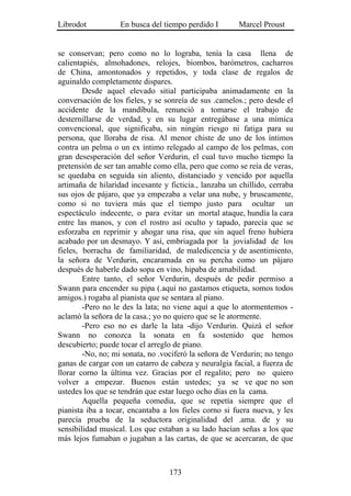 Librodot           En busca del tiempo perdido I        Marcel Proust


se conservan; pero como no lo lograba, tenía la casa llena de
calientapiés, almohadones, relojes, biombos, barómetros, cacharros
de China, amontonados y repetidos, y toda clase de regalos de
aguinaldo completamente dispares.
        Desde aquel elevado sitial participaba animadamente en la
conversación de los fieles, y se sonreía de sus .camelos.; pero desde el
accidente de la mandíbula, renunció a tomarse el trabajo de
desternillarse de verdad, y en su lugar entregábase a una mímica
convencional, que significaba, sin ningún riesgo ni fatiga para su
persona, que lloraba de risa. Al menor chiste de uno de los íntimos
contra un pelma o un ex íntimo relegado al campo de los pelmas, con
gran desesperación del señor Verdurin, el cual tuvo mucho tiempo la
pretensión de ser tan amable como ella, pero que como se reía de veras,
se quedaba en seguida sin aliento, distanciado y vencido por aquella
artimaña de hilaridad incesante y ficticia., lanzaba un chillido, cerraba
sus ojos de pájaro, que ya empezaba a velar una nube, y bruscamente,
como si no tuviera más que el tiempo justo para ocultar un
espectáculo indecente, o para evitar un mortal ataque, hundía la cara
entre las manos, y con el rostro así oculto y tapado, parecía que se
esforzaba en reprimir y ahogar una risa, que sin aquel freno hubiera
acabado por un desmayo. Y así, embriagada por la jovialidad de los
fieles, borracha de familiaridad, de maledicencia y de asentimiento,
la señora de Verdurin, encaramada en su percha como un pájaro
después de haberle dado sopa en vino, hipaba de amabilidad.
        Entre tanto, el señor Verdurin, después de pedir permiso a
Swann para encender su pipa (.aquí no gastamos etiqueta, somos todos
amigos.) rogaba al pianista que se sentara al piano.
        -Pero no le des la lata; no viene aquí a que lo atormentemos -
aclamó la señora de la casa.; yo no quiero que se le atormente.
        -Pero eso no es darle la lata -dijo Verdurin. Quizá el señor
Swann no conozca la sonata en fa sostenido que hemos
descubierto; puede tocar el arreglo de piano.
        -No, no; mi sonata, no .vociferó la señora de Verdurin; no tengo
ganas de cargar con un catarro de cabeza y neuralgia facial, a fuerza de
llorar corno la última vez. Gracias por el regalito; pero no quiero
volver a empezar. Buenos están ustedes; ya se ve que no son
ustedes los que se tendrán que estar luego ocho días en la cama.
        Aquella pequeña comedia, que se repetía siempre que el
pianista iba a tocar, encantaba a los fieles corno si fuera nueva, y les
parecía prueba de la seductora originalidad del .ama. de y su
sensibilidad musical. Los que estaban a su lado hacían señas a los que
más lejos fumaban o jugaban a las cartas, de que se acercaran, de que



                                  173
 