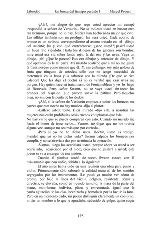 Librodot           En busca del tiempo perdido I       Marcel Proust


        -¡Ah !, me alegro de que sepa usted apreciar mi canapé
.respondió la señora de Verdurin-. No se moleste usted en buscar otro
tan hermoso, porque no lo hay. Nunca han hecho nada mejor que esto.
Las sillitas también son un prodigio; las verá usted. Cada adorno de
bronce es un atributo correspondiente al asunto tratado en el dibujo
del asiento; ha y con qué entretenerse, ¿sabe usted?; pasará usted
un buen rato viéndolo. Hasta los dibujos de los galones son bonitos;
mire usted esa vid sobre fondo rojo, la del oso y las uvas. Vaya un
dibujo, ¡eh! ¿Qué le parece? Eso era dibujar y entender de dibujo. Y
qué apetitosa es la tal parra. Mi marido sostiene que a mí no me gusta
la fruta porque como menos que él. Y, sin embargo, soy más golosa de
fruta que ninguno de ustedes; sólo que no tengo necesidad de
metérmela en la boca y la saboreo con la mirada ¿De qué se ríen
ustedes? Que les diga el doctor si no es verdad que esas uvas me
purgan. Hay quien hace su tratamiento de Fontainebleau y yo lo hago
de Beauvais. Pero, señor Swann, no se vaya usted sin tocar los
bronces del respaldo. ¿Le parece suave la pátina? Pero tóquelos
bien, no así, con la punta de los dedos.
        -¡Ah!, si la señora de Verdurin empieza a sobar los bronces me
parece que esta noche no hay música .dijo el pintor.
        -Cállese usted, tonto. Bien mirado -dijo ella, a nosotras las
mujeres nos están prohibidas cosas menos voluptuosas que ésta.
No hay carne que se pueda comparar con esto. Cuando mi marido me
hacía el honor de tener celos... Vamos, no digas que no los tuviste
alguna vez, aunque no sea más que por cortesía...
        -Pero si yo no he dicho nada. Doctor, usted es testigo,
¿verdad que yo no he dicho nada? Swann palpaba los bronces por
cumplir, y no se atrevía a dar por terminada la operación.
        -Vamos, luego los acariciará usted, porque ahora va usted a ser
acariciado, acariciado por el oído; creo que le gustará a usted; este
joven se va a encargar de esa misión.
        Cuando el pianista acabó de tocar, Swann estuvo con él
más amable que con nadie, debido a lo siguiente:
        El año antes había oído en una reunión una obra para piano y
violín. Primeramente sólo saboreó la calidad material de los sonidos
segregados por los instrumentos. Le gustó ya mucho ver cómo de
pronto, por bajo la línea del violín, delgada, resistente, densa y
directriz, se elevaba, como en líquido tumulto, la masa de la parte del
piano, multiforme, indivisa, plana y entrecortada, igual que la
parda agitación de las olas, hechizada y bemolada por la luz de la luna.
Pero en un momento dado, sin poder distinguir claramente un contorno,
ni dar un nombre a lo que le agradaba, seducido de golpe, quiso coger



                                  175
 