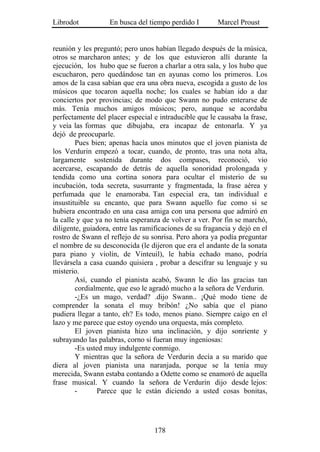 Librodot           En busca del tiempo perdido I        Marcel Proust


reunión y les preguntó; pero unos habían llegado después de la música,
otros se marcharon antes; y de los que estuvieron allí durante la
ejecución, los hubo que se fueron a charlar a otra sala, y los hubo que
escucharon, pero quedándose tan en ayunas como los primeros. Los
amos de la casa sabían que era una obra nueva, escogida a gusto de los
músicos que tocaron aquella noche; los cuales se habían ido a dar
conciertos por provincias; de modo que Swann no pudo enterarse de
más. Tenía muchos amigos músicos; pero, aunque se acordaba
perfectamente del placer especial e intraducible que le causaba la frase,
y veía las formas que dibujaba, era incapaz de entonarla. Y ya
dejó de preocuparle.
        Pues bien; apenas hacía unos minutos que el joven pianista de
los Verdurin empezó a tocar, cuando, de pronto, tras una nota alta,
largamente sostenida durante dos compases, reconoció, vio
acercarse, escapando de detrás de aquella sonoridad prolongada y
tendida como una cortina sonora para ocultar el misterio de su
incubación, toda secreta, susurrante y fragmentada, la frase aérea y
perfumada que le enamoraba. Tan especial era, tan individual e
insustituible su encanto, que para Swann aquello fue como si se
hubiera encontrado en una casa amiga con una persona que admiró en
la calle y que ya no tenía esperanza de volver a ver. Por fin se marchó,
diligente, guiadora, entre las ramificaciones de su fragancia y dejó en el
rostro de Swann el reflejo de su sonrisa. Pero ahora ya podía preguntar
el nombre de su desconocida (le dijeron que era el andante de la sonata
para piano y violín, de Vinteuil), le había echado mano, podría
llevársela a casa cuando quisiera , probar a descifrar su lenguaje y su
misterio.
        Así, cuando el pianista acabó, Swann le dio las gracias tan
        cordialmente, que eso le agradó mucho a la señora de Verdurin.
        -¿Es un mago, verdad? .dijo Swann.. ¡Qué modo tiene de
comprender la sonata el muy bribón! ¿No sabía que el piano
pudiera llegar a tanto, eh? Es todo, menos piano. Siempre caigo en el
lazo y me parece que estoy oyendo una orquesta, más completo.
        El joven pianista hizo una inclinación, y dijo sonriente y
subrayando las palabras, corno si fueran muy ingeniosas:
        -Es usted muy indulgente conmigo.
        Y mientras que la señora de Verdurin decía a su marido que
diera al joven pianista una naranjada, porque se la tenía muy
merecida, Swann estaba contando a Odette como se enamoró de aquella
frase musical. Y cuando la señora de Verdurin dijo desde lejos:
        -      Parece que le están diciendo a usted cosas bonitas,




                                   178
 