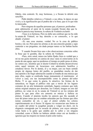 Librodot           En busca del tiempo perdido I        Marcel Proust


Odette, ésta contestó. Sí, muy hermosas. y a Swann lo deleitó esta
sencillez.
        Pidió detalles relativos a Vinteuil, a sus obras, la época en que
vivió y a la significación que él podría dar a la frase, que es lo que más
le interesaba.
        Pero ninguna de aquellas personas que, al parecer, profesaban
gran admiración al autor de la sonata (cuando Swann dijo que la
sonata le parecía muy hermosa, la señora de Verdurin exclamó:
        -Vaya si es hermosa. Pero no debe uno confesar que no ha oído
la sonata de Vinteuil, no hay derecho a no conocerla., a lo que
añadió el pintor:
        -.Es una cosa enorme, verdad. No es la cosa de público
bonita y tal, no; Pero para los artistas es de una emoción grande.), supo
contestar a sus preguntas, sin duda porque nunca se las habían hecho
ellos.
        Y cuando Swann hizo una o dos observaciones concretas sobre
la frase que le gustaba, dijo la señora de Verdurin:
        -Pues, mire usted, nunca me había fijado; bien es verdad que a
mí no me gusta meterme en camisa de once varas ni extraviarme en la
punta de una aguja; aquí no perdemos el tiempo en pedir peras al olmo,
no somos así.; mientras que el doctor Cottard la miraba desenvolverse
entre aquel torrente de locuciones con admiración beatífica y
estudioso fervor. Por lo demás, él y su mujer, con ese buen sentido
propio de algunas lentes del pueblo, se guardaban mucho de dar
una opinión o de fingir admiración cuando se trataba de una música que
para ellos, según se confesaba luego mutuamente el matrimonio al
volver a casa, era tan incomprensible como la pintura del señor
Biche. Y es que como la gracia, lo atractivo, las formas de la
naturaleza, no llegan al público más que a través de los lugares
comunes de un arte lentamente asimilado, lugares comunes que todo
artista original empieza por desechar, los Cottard, imagen en esto del
público, no veían ni en la sonata de Vinteuil ni en los retratos del
pintor lo que para ellos era armonía en música y belleza en
pintura. Cuando el pianista tocaba les parecía que iba sacando al
azar del piano notas que no estaban enlazadas por las formas que ellos
tenían costumbre de oír, y que el pintor echaba los colores
caprichosamente en el lienzo. Si alguna vez reconocían una forma en
un cuadro del pintor la juzgaban pesada y vulgar (es decir, sin la
elegancia consagrada por la escuela de pintura, con cuyos anteojos
veían hasta a la gente que andaba por la calle) y sin ninguna
veracidad, como si Biche no hubiera sabido cómo era un hombre o
ignorara que las mujeres no tienen el pelo color malva.



                                   179
 